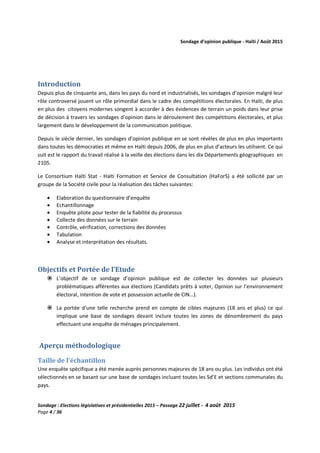 Sondage d’opinion publique - Haïti / Août 2015
Sondage : Elections législatives et présidentielles 2015 – Passage 22 juillet - 4 août 2015
Page 4 / 36
Introduction
Depuis plus de cinquante ans, dans les pays du nord et industrialisés, les sondages d’opinion malgré leur
rôle controversé jouent un rôle primordial dans le cadre des compétitions électorales. En Haïti, de plus
en plus des citoyens modernes songent à accorder à des évidences de terrain un poids dans leur prise
de décision à travers les sondages d’opinion dans le déroulement des compétitions électorales, et plus
largement dans le développement de la communication politique.
Depuis le siècle dernier, les sondages d’opinion publique en se sont révèles de plus en plus importants
dans toutes les démocraties et même en Haïti depuis 2006, de plus en plus d’acteurs les utilisent. Ce qui
suit est le rapport du travail réalisé à la veille des élections dans les dix Départements géographiques en
2105.
Le Consortium Haïti Stat - Haïti Formation et Service de Consultation (HaForS) a été sollicité par un
groupe de la Société civile pour la réalisation des tâches suivantes:
• Elaboration du questionnaire d’enquête
• Echantillonnage
• Enquête pilote pour tester de la fiabilité du processus
• Collecte des données sur le terrain
• Contrôle, vérification, corrections des données
• Tabulation
• Analyse et interprétation des résultats.
Objectifs et Portée de l’Etude
L’objectif de ce sondage d’opinion publique est de collecter les données sur plusieurs
problématiques afférentes aux élections (Candidats prêts à voter, Opinion sur l’environnement
électoral, intention de vote et possession actuelle de CIN…).
La portée d’une telle recherche prend en compte de cibles majeures (18 ans et plus) ce qui
implique une base de sondages devant inclure toutes les zones de dénombrement du pays
effectuant une enquête de ménages principalement.
Aperçu méthodologique
Taille de l’échantillon
Une enquête spécifique a été menée auprès personnes majeures de 18 ans ou plus. Les individus ont été
sélectionnés en se basant sur une base de sondages incluant toutes les Sd’E et sections communales du
pays.
 