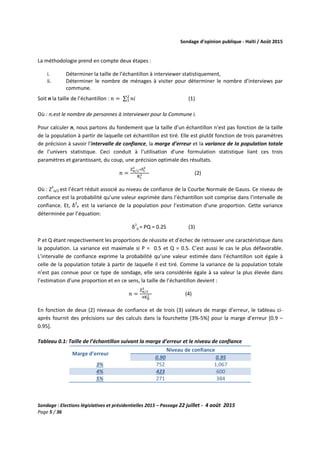 Sondage d’opinion publique - Haïti / Août 2015
Sondage : Elections législatives et présidentielles 2015 – Passage 22 juillet - 4 août 2015
Page 5 / 36
La méthodologie prend en compte deux étapes :
i. Déterminer la taille de l’échantillon à interviewer statistiquement,
ii. Déterminer le nombre de ménages à visiter pour déterminer le nombre d’interviews par
commune.
Soit n la taille de l’échantillon : ݊ = ∑ ݊݅ଶ
ଵ (1)
Où : ni est le nombre de personnes à interviewer pour la Commune i.
Pour calculer n, nous partons du fondement que la taille d’un échantillon n’est pas fonction de la taille
de la population à partir de laquelle cet échantillon est tiré. Elle est plutôt fonction de trois paramètres
de précision à savoir l’intervalle de confiance, la marge d’erreur et la variance de la population totale
de l’univers statistique. Ceci conduit à l’utilisation d’une formulation statistique liant ces trois
paramètres et garantissant, du coup, une précision optimale des résultats.
݊ =
୞ಉ/మ
మ
∗ஔ౟
మ
୏౟
మ (2)
Où : Z2
α/2 est l’écart réduit associé au niveau de confiance de la Courbe Normale de Gauss. Ce niveau de
confiance est la probabilité qu’une valeur exprimée dans l’échantillon soit comprise dans l’intervalle de
confiance. Et, δ2
P est la variance de la population pour l’estimation d’une proportion. Cette variance
déterminée par l’équation:
δ2
p = PQ = 0.25 (3)
P et Q étant respectivement les proportions de réussite et d’échec de retrouver une caractéristique dans
la population. La variance est maximale si P = 0.5 et Q = 0.5. C’est aussi le cas le plus défavorable.
L’intervalle de confiance exprime la probabilité qu’une valeur estimée dans l’échantillon soit égale à
celle de la population totale à partir de laquelle il est tiré. Comme la variance de la population totale
n’est pas connue pour ce type de sondage, elle sera considérée égale à sa valeur la plus élevée dans
l’estimation d’une proportion et en ce sens, la taille de l’échantillon devient :
݊ =
୞ಉ/మ
మ
ସ୏౦
మ (4)
En fonction de deux (2) niveaux de confiance et de trois (3) valeurs de marge d’erreur, le tableau ci-
après fournit des précisions sur des calculs dans la fourchette [3%-5%] pour la marge d’erreur [0.9 –
0.95].
Tableau 0.1: Taille de l’échantillon suivant la marge d’erreur et le niveau de confiance
Marge d’erreur
Niveau de confiance
0.90 0.95
3% 752 1,067
4% 423 600
5% 271 384
 