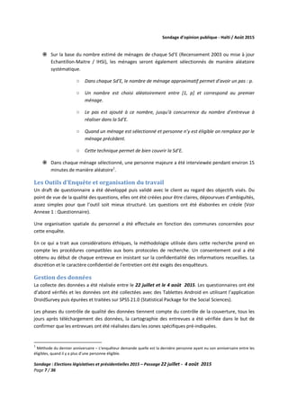 Sondage d’opinion publique - Haïti / Août 2015
Sondage : Elections législatives et présidentielles 2015 – Passage 22 juillet - 4 août 2015
Page 7 / 36
Sur la base du nombre estimé de ménages de chaque Sd’E (Recensement 2003 ou mise à jour
Echantillon-Maitre / IHSI), les ménages seront également sélectionnés de manière aléatoire
systématique.
○ Dans chaque Sd’E, le nombre de ménage approximatif permet d’avoir un pas : p.
○ Un nombre est choisi aléatoirement entre [1, p] et correspond au premier
ménage.
○ Le pas est ajouté à ce nombre, jusqu’à concurrence du nombre d’entrevue à
réaliser dans la Sd’E.
○ Quand un ménage est sélectionné et personne n’y est éligible on remplace par le
ménage précèdent.
○ Cette technique permet de bien couvrir la Sd’E.
Dans chaque ménage sélectionné, une personne majeure a été interviewée pendant environ 15
minutes de manière aléatoire1
.
Les Outils d’Enquête et organisation du travail
Un draft de questionnaire a été développé puis validé avec le client au regard des objectifs visés. Du
point de vue de la qualité des questions, elles ont été créées pour être claires, dépourvues d’ambiguïtés,
assez simples pour que l’outil soit mieux structuré. Les questions ont été élaborées en créole (Voir
Annexe 1 : Questionnaire).
Une organisation spatiale du personnel a été effectuée en fonction des communes concernées pour
cette enquête.
En ce qui a trait aux considérations éthiques, la méthodologie utilisée dans cette recherche prend en
compte les procédures compatibles aux bons protocoles de recherche. Un consentement oral a été
obtenu au début de chaque entrevue en insistant sur la confidentialité des informations recueillies. La
discrétion et le caractère confidentiel de l’entretien ont été exigés des enquêteurs.
Gestion des données
La collecte des données a été réalisée entre le 22 juillet et le 4 août 2015. Les questionnaires ont été
d’abord vérifiés et les données ont été collectées avec des Tablettes Android en utilisant l’application
DroidSurvey puis épurées et traitées sur SPSS 21.0 (Statistical Package for the Social Sciences).
Les phases du contrôle de qualité des données tiennent compte du contrôle de la couverture, tous les
jours après téléchargement des données, la cartographie des entrevues a été vérifiée dans le but de
confirmer que les entrevues ont été réalisées dans les zones spécifiques pré-indiquées.
1
Méthode du dernier anniversaire – L’enquêteur demande quelle est la dernière personne ayant eu son anniversaire entre les
éligibles, quand il y a plus d’une personne éligible.
 
