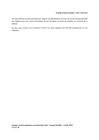 Sondage d’opinion publique - Haïti / Août 2015
Sondage : Elections législatives et présidentielles 2015 – Passage 22 juillet - 4 août 2015
Page 8 / 36
Très peu d’écarts ont été constatées par rapport aux délimitations et moins de 1% de coordonnées GPS
non alignées pour des raisons techniques de non réception correctes de satellites au moment de la
collecte.
De plus, pour assurer une consistance interne les sauts logiques ont été déjà programmés sur les
Tablettes.
 