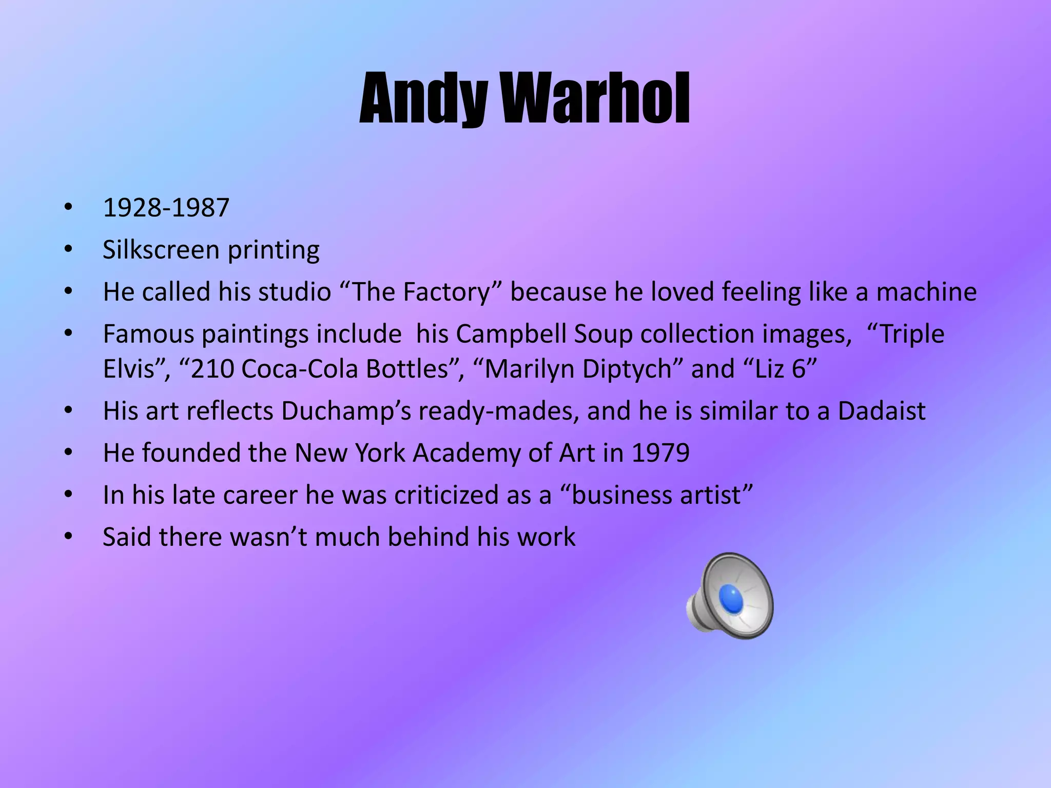 Andy Warhol
• 1928-1987
• Silkscreen printing
• He called his studio “The Factory” because he loved feeling like a machine
• Famous paintings include his Campbell Soup collection images, “Triple
Elvis”, “210 Coca-Cola Bottles”, “Marilyn Diptych” and “Liz 6”
• His art reflects Duchamp’s ready-mades, and he is similar to a Dadaist
• He founded the New York Academy of Art in 1979
• In his late career he was criticized as a “business artist”
• Said there wasn’t much behind his work
 