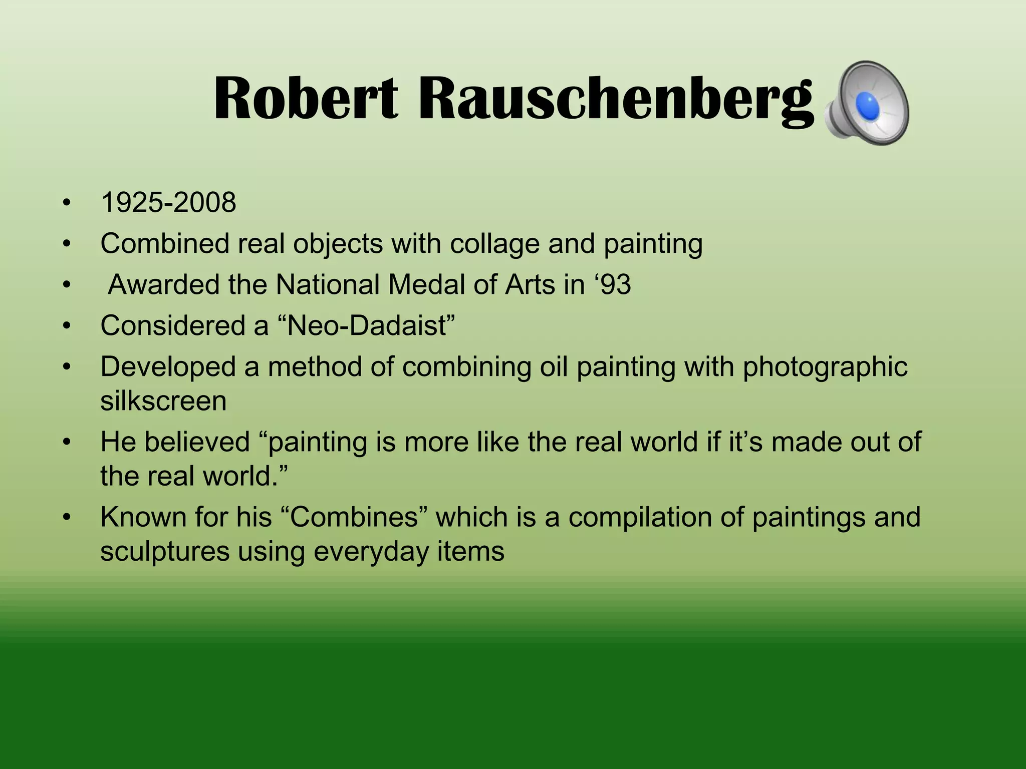 Robert Rauschenberg
• 1925-2008
• Combined real objects with collage and painting
• Awarded the National Medal of Arts in ‘93
• Considered a “Neo-Dadaist”
• Developed a method of combining oil painting with photographic
silkscreen
• He believed “painting is more like the real world if it’s made out of
the real world.”
• Known for his “Combines” which is a compilation of paintings and
sculptures using everyday items
 