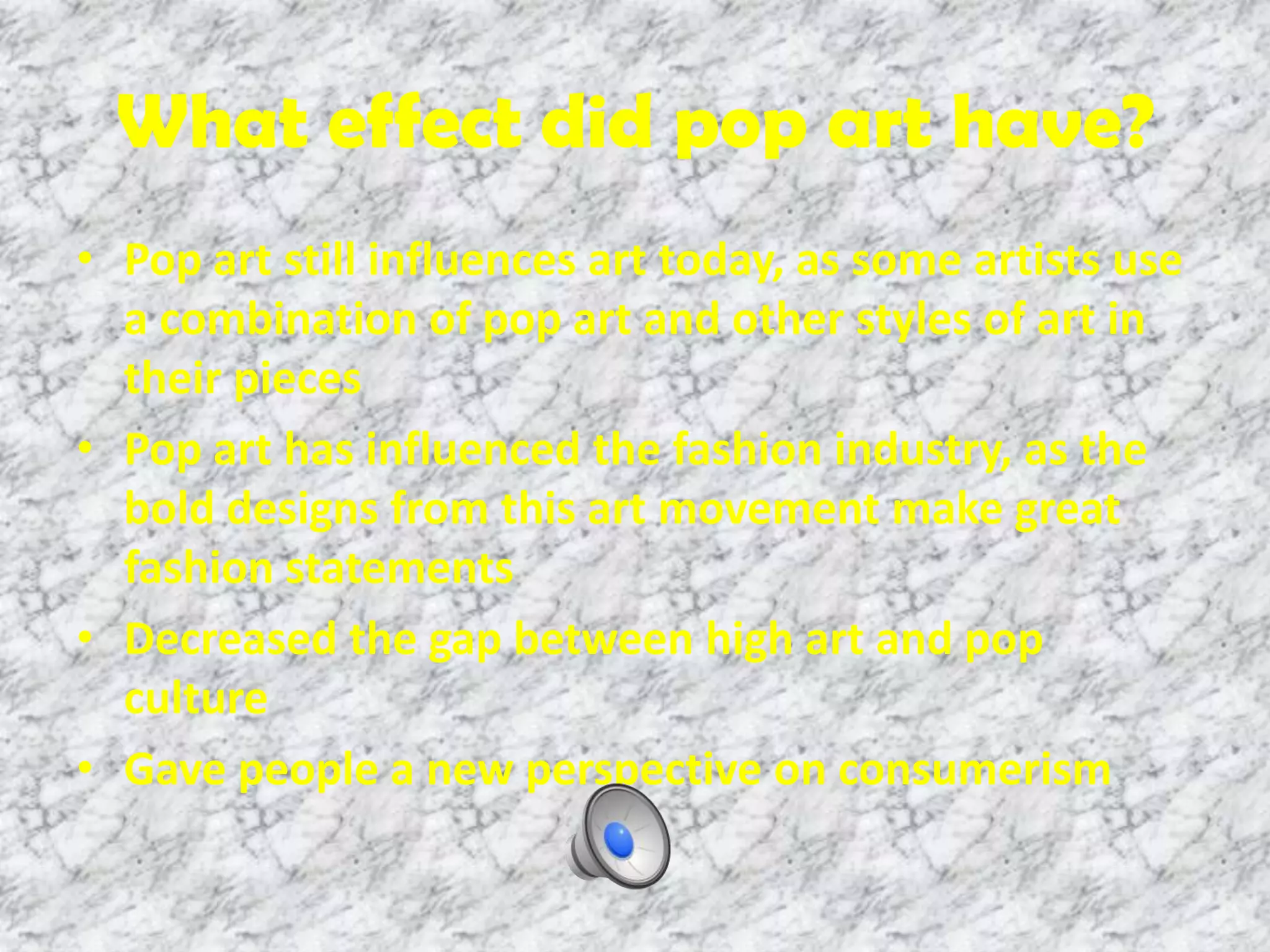 What effect did pop art have?
• Pop art still influences art today, as some artists use
a combination of pop art and other styles of art in
their pieces
• Pop art has influenced the fashion industry, as the
bold designs from this art movement make great
fashion statements
• Decreased the gap between high art and pop
culture
• Gave people a new perspective on consumerism
 