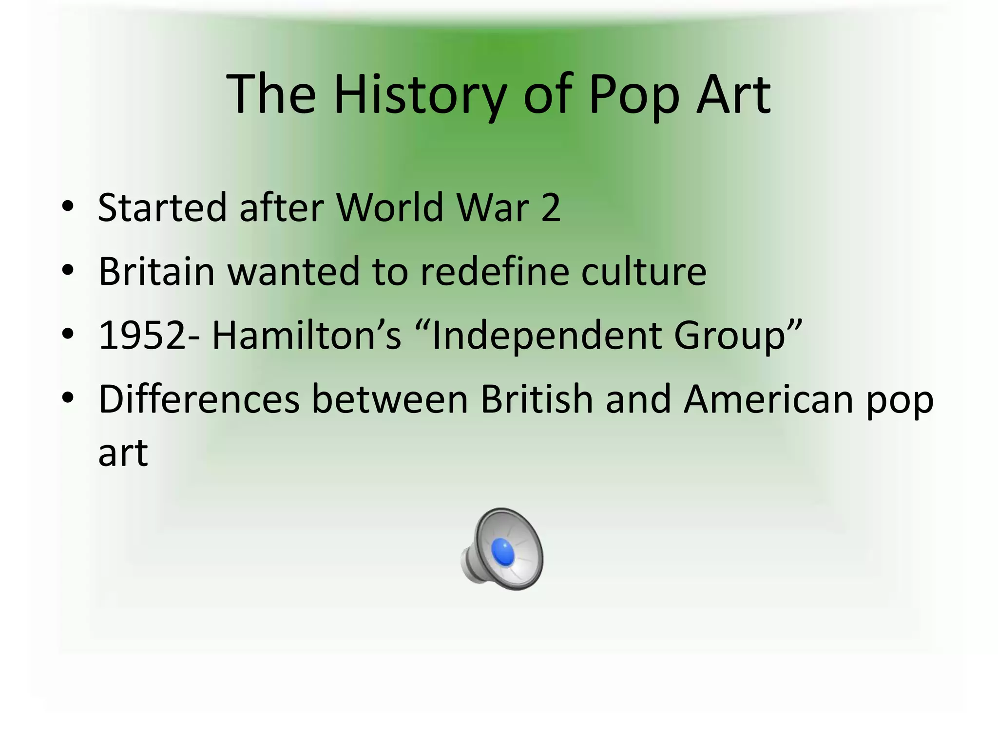 The History of Pop Art
• Started after World War 2
• Britain wanted to redefine culture
• 1952- Hamilton’s “Independent Group”
• Differences between British and American pop
art
 