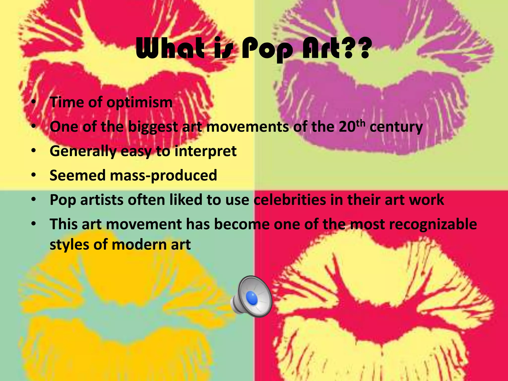 What is Pop Art??
• Time of optimism
• One of the biggest art movements of the 20th century
• Generally easy to interpret
• Seemed mass-produced
• Pop artists often liked to use celebrities in their art work
• This art movement has become one of the most recognizable
styles of modern art
 