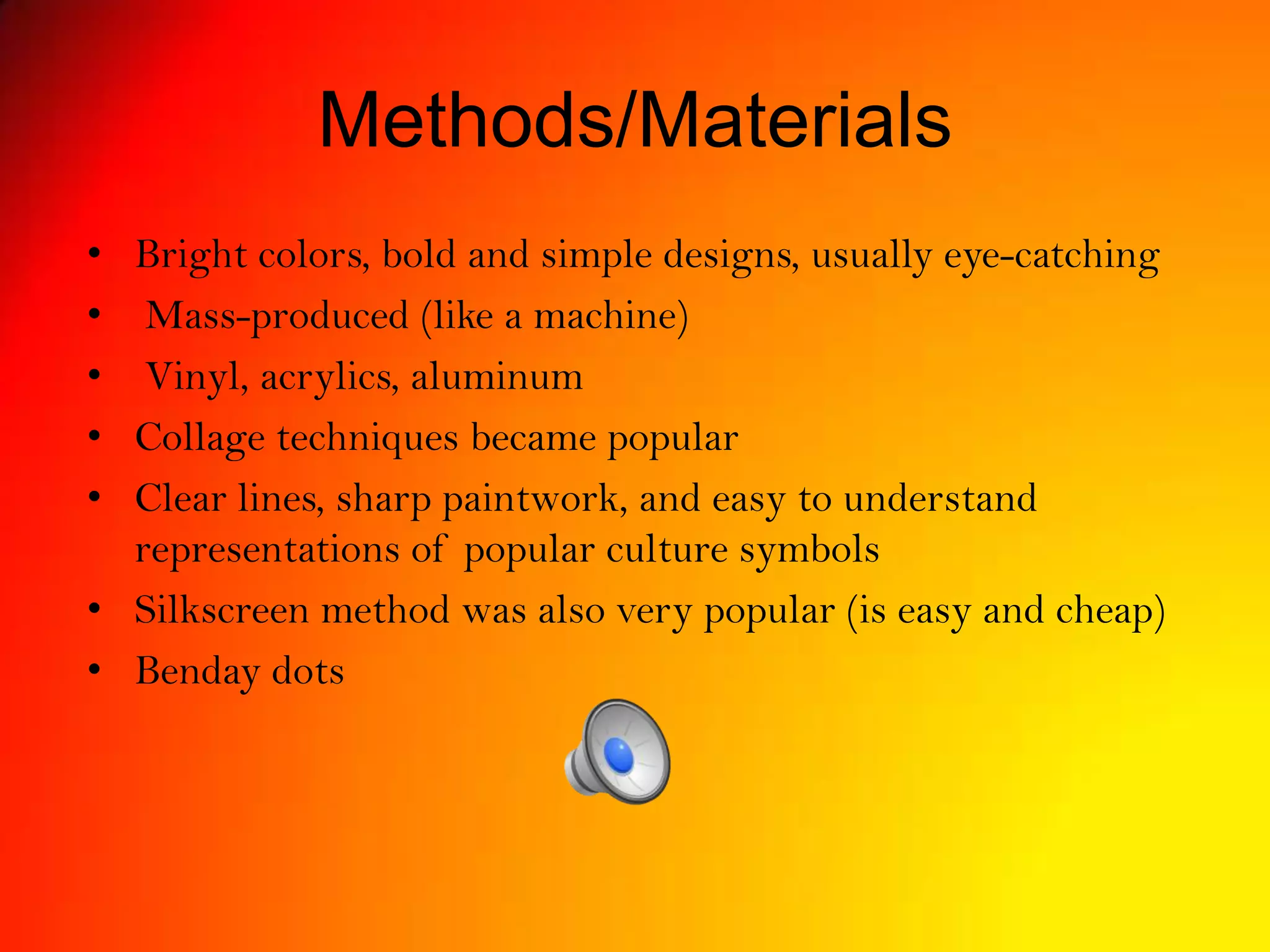 Methods/Materials
• Bright colors, bold and simple designs, usually eye-catching
• Mass-produced (like a machine)
• Vinyl, acrylics, aluminum
• Collage techniques became popular
• Clear lines, sharp paintwork, and easy to understand
representations of popular culture symbols
• Silkscreen method was also very popular (is easy and cheap)
• Benday dots
 