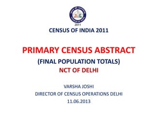 CENSUS OF INDIA 2011
PRIMARY CENSUS ABSTRACT
(FINAL POPULATION TOTALS)
NCT OF DELHI
VARSHA JOSHI
DIRECTOR OF CENSUS OPERATIONS DELHI
11.06.2013
 