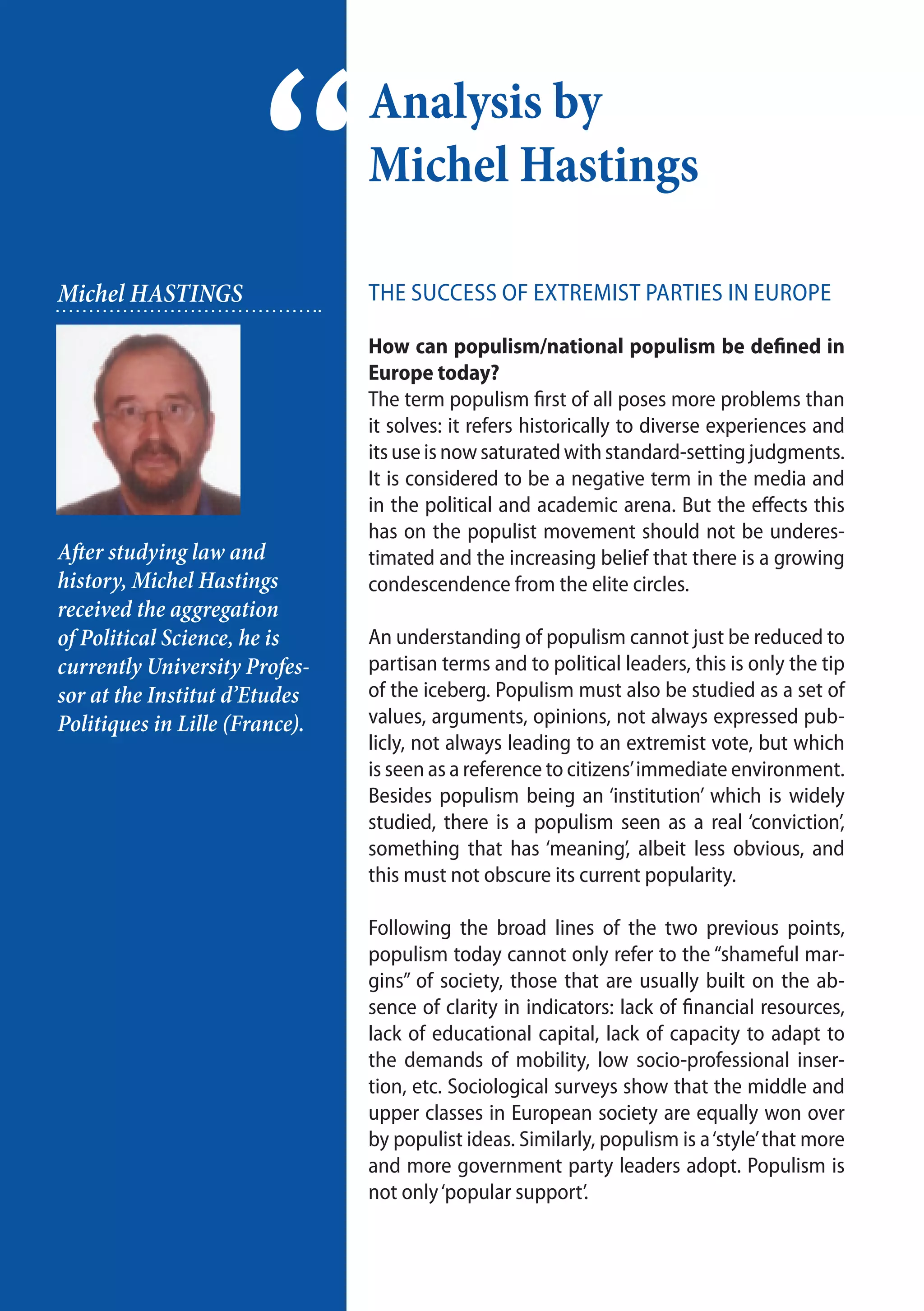8
The success of extremist parties in Europe
How can populism/national populism be defined in
Europe today?
The term populism first of all poses more problems than
it solves: it refers historically to diverse experiences and
its use is now saturated with standard-setting judgments.
It is considered to be a negative term in the media and
in the political and academic arena. But the effects this
has on the populist movement should not be underes-
timated and the increasing belief that there is a growing
condescendence from the elite circles.
An understanding of populism cannot just be reduced to
partisan terms and to political leaders, this is only the tip
of the iceberg. Populism must also be studied as a set of
values, arguments, opinions, not always expressed pub-
licly, not always leading to an extremist vote, but which
is seen as a reference to citizens’immediate environment.
Besides populism being an ‘institution’ which is widely
studied, there is a populism seen as a real ‘conviction’,
something that has ‘meaning’, albeit less obvious, and
this must not obscure its current popularity.
Following the broad lines of the two previous points,
populism today cannot only refer to the “shameful mar-
gins” of society, those that are usually built on the ab-
sence of clarity in indicators: lack of financial resources,
lack of educational capital, lack of capacity to adapt to
the demands of mobility, low socio-professional inser-
tion, etc. Sociological surveys show that the middle and
upper classes in European society are equally won over
by populist ideas. Similarly, populism is a‘style’that more
and more government party leaders adopt. Populism is
not only‘popular support’.
Analysis by
Michel Hastings
“Michel HASTINGS
After studying law and
history, Michel Hastings
received the aggregation
of Political Science, he is
currently University Profes-
sor at the Institut d’Etudes
Politiques in Lille (France).
 