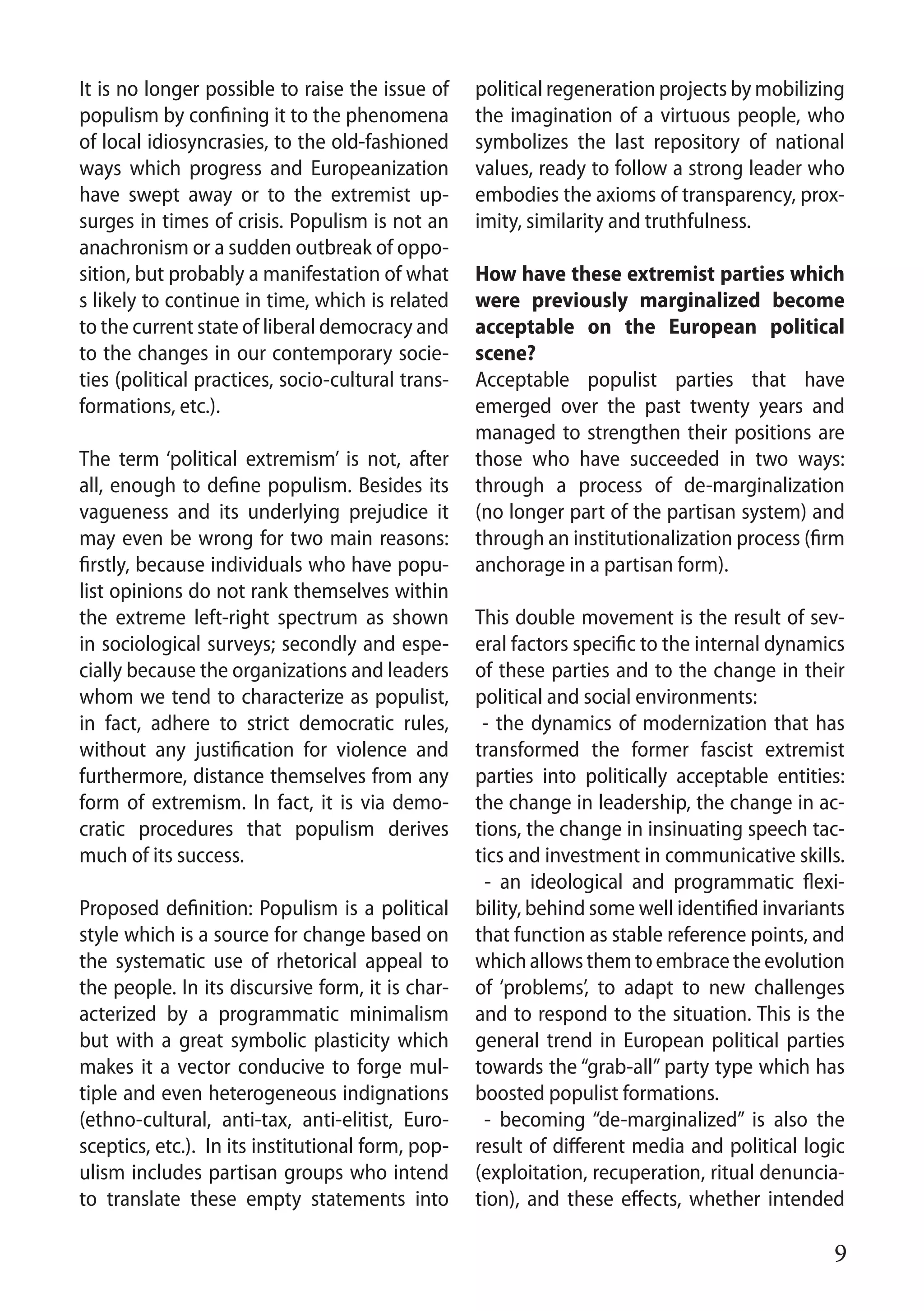 9
It is no longer possible to raise the issue of
populism by confining it to the phenomena
of local idiosyncrasies, to the old-fashioned
ways which progress and Europeanization
have swept away or to the extremist up-
surges in times of crisis. Populism is not an
anachronism or a sudden outbreak of oppo-
sition, but probably a manifestation of what
s likely to continue in time, which is related
to the current state of liberal democracy and
to the changes in our contemporary socie-
ties (political practices, socio-cultural trans-
formations, etc.).
The term ‘political extremism’ is not, after
all, enough to define populism. Besides its
vagueness and its underlying prejudice it
may even be wrong for two main reasons:
firstly, because individuals who have popu-
list opinions do not rank themselves within
the extreme left-right spectrum as shown
in sociological surveys; secondly and espe-
cially because the organizations and leaders
whom we tend to characterize as populist,
in fact, adhere to strict democratic rules,
without any justification for violence and
furthermore, distance themselves from any
form of extremism. In fact, it is via demo-
cratic procedures that populism derives
much of its success.
Proposed definition: Populism is a political
style which is a source for change based on
the systematic use of rhetorical appeal to
the people. In its discursive form, it is char-
acterized by a programmatic minimalism
but with a great symbolic plasticity which
makes it a vector conducive to forge mul-
tiple and even heterogeneous indignations
(ethno-cultural, anti-tax, anti-elitist, Euro-
sceptics, etc.). In its institutional form, pop-
ulism includes partisan groups who intend
to translate these empty statements into
political regeneration projects by mobilizing
the imagination of a virtuous people, who
symbolizes the last repository of national
values, ready to follow a strong leader who
embodies the axioms of transparency, prox-
imity, similarity and truthfulness.
How have these extremist parties which
were previously marginalized become
acceptable on the European political
scene?
Acceptable populist parties that have
emerged over the past twenty years and
managed to strengthen their positions are
those who have succeeded in two ways:
through a process of de-marginalization
(no longer part of the partisan system) and
through an institutionalization process (firm
anchorage in a partisan form).
This double movement is the result of sev-
eral factors specific to the internal dynamics
of these parties and to the change in their
political and social environments:
- the dynamics of modernization that has
transformed the former fascist extremist
parties into politically acceptable entities:
the change in leadership, the change in ac-
tions, the change in insinuating speech tac-
tics and investment in communicative skills.
- an ideological and programmatic flexi-
bility, behind some well identified invariants
that function as stable reference points, and
whichallowsthemtoembracetheevolution
of ‘problems’, to adapt to new challenges
and to respond to the situation. This is the
general trend in European political parties
towards the “grab-all” party type which has
boosted populist formations.
- becoming “de-marginalized” is also the
result of different media and political logic
(exploitation, recuperation, ritual denuncia-
tion), and these effects, whether intended
 