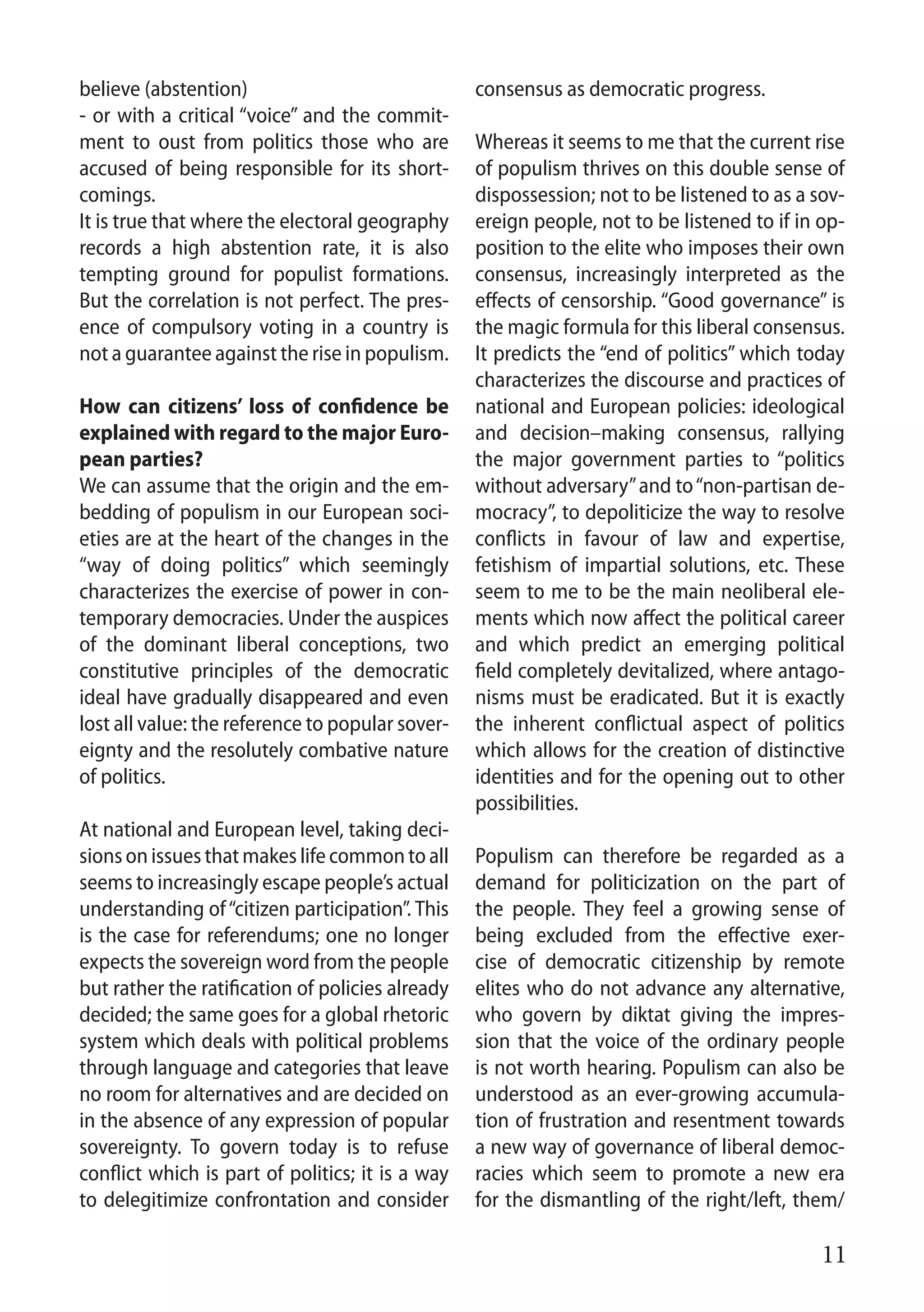 11
believe (abstention)
- or with a critical “voice” and the commit-
ment to oust from politics those who are
accused of being responsible for its short-
comings.
It is true that where the electoral geography
records a high abstention rate, it is also
tempting ground for populist formations.
But the correlation is not perfect. The pres-
ence of compulsory voting in a country is
not a guarantee against the rise in populism.
How can citizens’ loss of confidence be
explained with regard to the major Euro-
pean parties?
We can assume that the origin and the em-
bedding of populism in our European soci-
eties are at the heart of the changes in the
“way of doing politics” which seemingly
characterizes the exercise of power in con-
temporary democracies. Under the auspices
of the dominant liberal conceptions, two
constitutive principles of the democratic
ideal have gradually disappeared and even
lost all value: the reference to popular sover-
eignty and the resolutely combative nature
of politics.
At national and European level, taking deci-
sionsonissuesthatmakeslifecommontoall
seems to increasingly escape people’s actual
understanding of“citizen participation”. This
is the case for referendums; one no longer
expects the sovereign word from the people
but rather the ratification of policies already
decided; the same goes for a global rhetoric
system which deals with political problems
through language and categories that leave
no room for alternatives and are decided on
in the absence of any expression of popular
sovereignty. To govern today is to refuse
conflict which is part of politics; it is a way
to delegitimize confrontation and consider
consensus as democratic progress.
Whereas it seems to me that the current rise
of populism thrives on this double sense of
dispossession; not to be listened to as a sov-
ereign people, not to be listened to if in op-
position to the elite who imposes their own
consensus, increasingly interpreted as the
effects of censorship. “Good governance” is
the magic formula for this liberal consensus.
It predicts the “end of politics” which today
characterizes the discourse and practices of
national and European policies: ideological
and decision–making consensus, rallying
the major government parties to “politics
without adversary”and to“non-partisan de-
mocracy”, to depoliticize the way to resolve
conflicts in favour of law and expertise,
fetishism of impartial solutions, etc. These
seem to me to be the main neoliberal ele-
ments which now affect the political career
and which predict an emerging political
field completely devitalized, where antago-
nisms must be eradicated. But it is exactly
the inherent conflictual aspect of politics
which allows for the creation of distinctive
identities and for the opening out to other
possibilities.
Populism can therefore be regarded as a
demand for politicization on the part of
the people. They feel a growing sense of
being excluded from the effective exer-
cise of democratic citizenship by remote
elites who do not advance any alternative,
who govern by diktat giving the impres-
sion that the voice of the ordinary people
is not worth hearing. Populism can also be
understood as an ever-growing accumula-
tion of frustration and resentment towards
a new way of governance of liberal democ-
racies which seem to promote a new era
for the dismantling of the right/left, them/
 