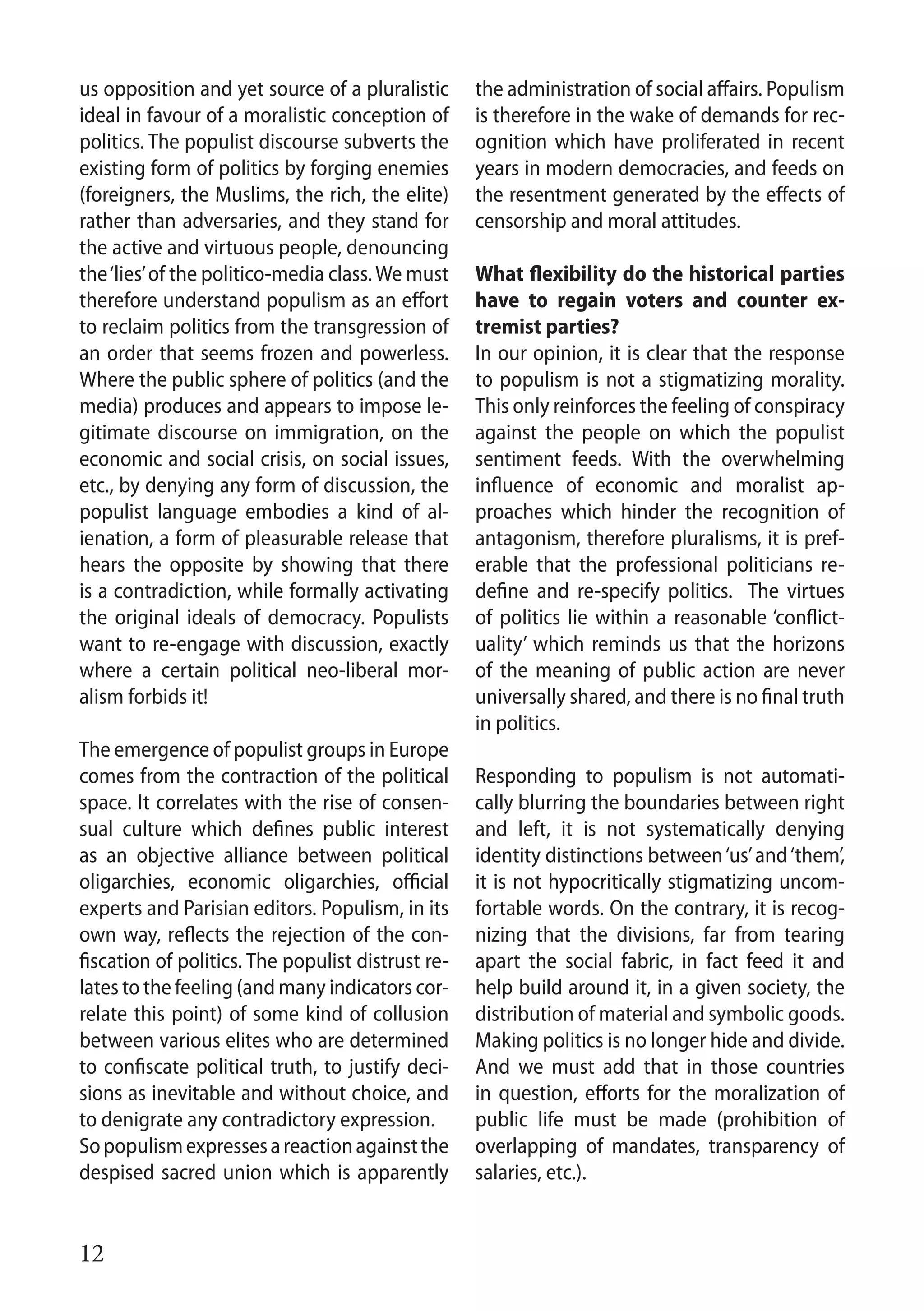12
us opposition and yet source of a pluralistic
ideal in favour of a moralistic conception of
politics. The populist discourse subverts the
existing form of politics by forging enemies
(foreigners, the Muslims, the rich, the elite)
rather than adversaries, and they stand for
the active and virtuous people, denouncing
the‘lies’of the politico-media class.We must
therefore understand populism as an effort
to reclaim politics from the transgression of
an order that seems frozen and powerless.
Where the public sphere of politics (and the
media) produces and appears to impose le-
gitimate discourse on immigration, on the
economic and social crisis, on social issues,
etc., by denying any form of discussion, the
populist language embodies a kind of al-
ienation, a form of pleasurable release that
hears the opposite by showing that there
is a contradiction, while formally activating
the original ideals of democracy. Populists
want to re-engage with discussion, exactly
where a certain political neo-liberal mor-
alism forbids it!	
The emergence of populist groups in Europe
comes from the contraction of the political
space. It correlates with the rise of consen-
sual culture which defines public interest
as an objective alliance between political
oligarchies, economic oligarchies, official
experts and Parisian editors. Populism, in its
own way, reflects the rejection of the con-
fiscation of politics. The populist distrust re-
lates to the feeling (and many indicators cor-
relate this point) of some kind of collusion
between various elites who are determined
to confiscate political truth, to justify deci-
sions as inevitable and without choice, and
to denigrate any contradictory expression.
Sopopulismexpressesareactionagainstthe
despised sacred union which is apparently
the administration of social affairs. Populism
is therefore in the wake of demands for rec-
ognition which have proliferated in recent
years in modern democracies, and feeds on
the resentment generated by the effects of
censorship and moral attitudes.
What flexibility do the historical parties
have to regain voters and counter ex-
tremist parties?
In our opinion, it is clear that the response
to populism is not a stigmatizing morality.
This only reinforces the feeling of conspiracy
against the people on which the populist
sentiment feeds. With the overwhelming
influence of economic and moralist ap-
proaches which hinder the recognition of
antagonism, therefore pluralisms, it is pref-
erable that the professional politicians re-
define and re-specify politics. The virtues
of politics lie within a reasonable ‘conflict-
uality’ which reminds us that the horizons
of the meaning of public action are never
universally shared, and there is no final truth
in politics.
Responding to populism is not automati-
cally blurring the boundaries between right
and left, it is not systematically denying
identity distinctions between‘us’and‘them’,
it is not hypocritically stigmatizing uncom-
fortable words. On the contrary, it is recog-
nizing that the divisions, far from tearing
apart the social fabric, in fact feed it and
help build around it, in a given society, the
distribution of material and symbolic goods.
Making politics is no longer hide and divide.
And we must add that in those countries
in question, efforts for the moralization of
public life must be made (prohibition of
overlapping of mandates, transparency of
salaries, etc.).
 