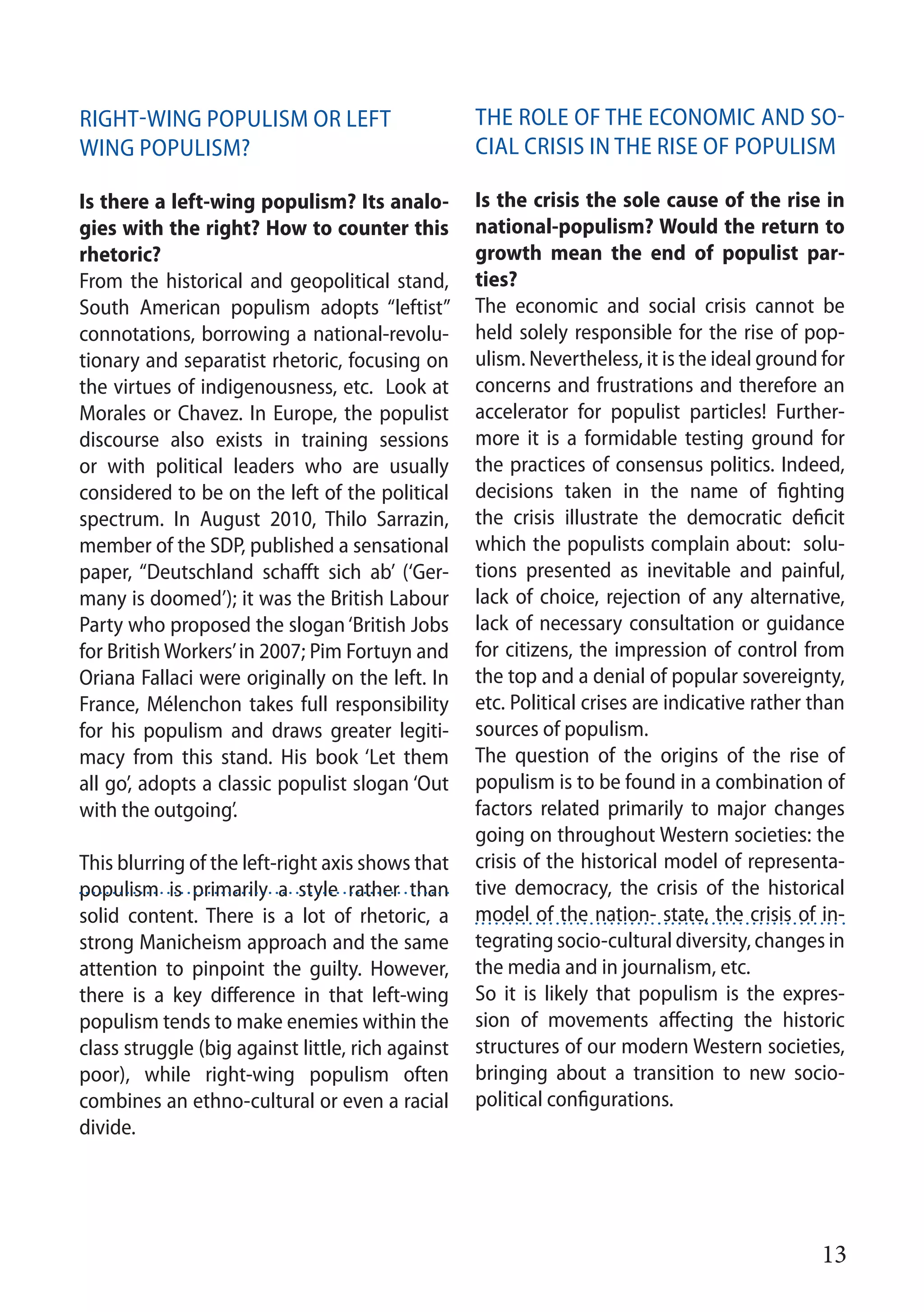 13
Right-wing populism or left
wing populism?
Is there a left-wing populism? Its analo-
gies with the right? How to counter this
rhetoric?
From the historical and geopolitical stand,
South American populism adopts “leftist”
connotations, borrowing a national-revolu-
tionary and separatist rhetoric, focusing on
the virtues of indigenousness, etc. Look at
Morales or Chavez. In Europe, the populist
discourse also exists in training sessions
or with political leaders who are usually
considered to be on the left of the political
spectrum. In August 2010, Thilo Sarrazin,
member of the SDP, published a sensational
paper, “Deutschland schafft sich ab’ (‘Ger-
many is doomed’); it was the British Labour
Party who proposed the slogan‘British Jobs
for British Workers’in 2007; Pim Fortuyn and
Oriana Fallaci were originally on the left. In
France, Mélenchon takes full responsibility
for his populism and draws greater legiti-
macy from this stand. His book ‘Let them
all go’, adopts a classic populist slogan ‘Out
with the outgoing’.
This blurring of the left-right axis shows that
populism is primarily a style rather than
solid content. There is a lot of rhetoric, a
strong Manicheism approach and the same
attention to pinpoint the guilty. However,
there is a key difference in that left-wing
populism tends to make enemies within the
class struggle (big against little, rich against
poor), while right-wing populism often
combines an ethno-cultural or even a racial
divide.
The role of the economic and so-
cial crisis in the rise of populism
Is the crisis the sole cause of the rise in
national-populism? Would the return to
growth mean the end of populist par-
ties?
The economic and social crisis cannot be
held solely responsible for the rise of pop-
ulism. Nevertheless, it is the ideal ground for
concerns and frustrations and therefore an
accelerator for populist particles! Further-
more it is a formidable testing ground for
the practices of consensus politics. Indeed,
decisions taken in the name of fighting
the crisis illustrate the democratic deficit
which the populists complain about: solu-
tions presented as inevitable and painful,
lack of choice, rejection of any alternative,
lack of necessary consultation or guidance
for citizens, the impression of control from
the top and a denial of popular sovereignty,
etc. Political crises are indicative rather than
sources of populism.
The question of the origins of the rise of
populism is to be found in a combination of
factors related primarily to major changes
going on throughout Western societies: the
crisis of the historical model of representa-
tive democracy, the crisis of the historical
model of the nation- state, the crisis of in-
tegrating socio-cultural diversity, changes in
the media and in journalism, etc.
So it is likely that populism is the expres-
sion of movements affecting the historic
structures of our modern Western societies,
bringing about a transition to new socio-
political configurations.
 