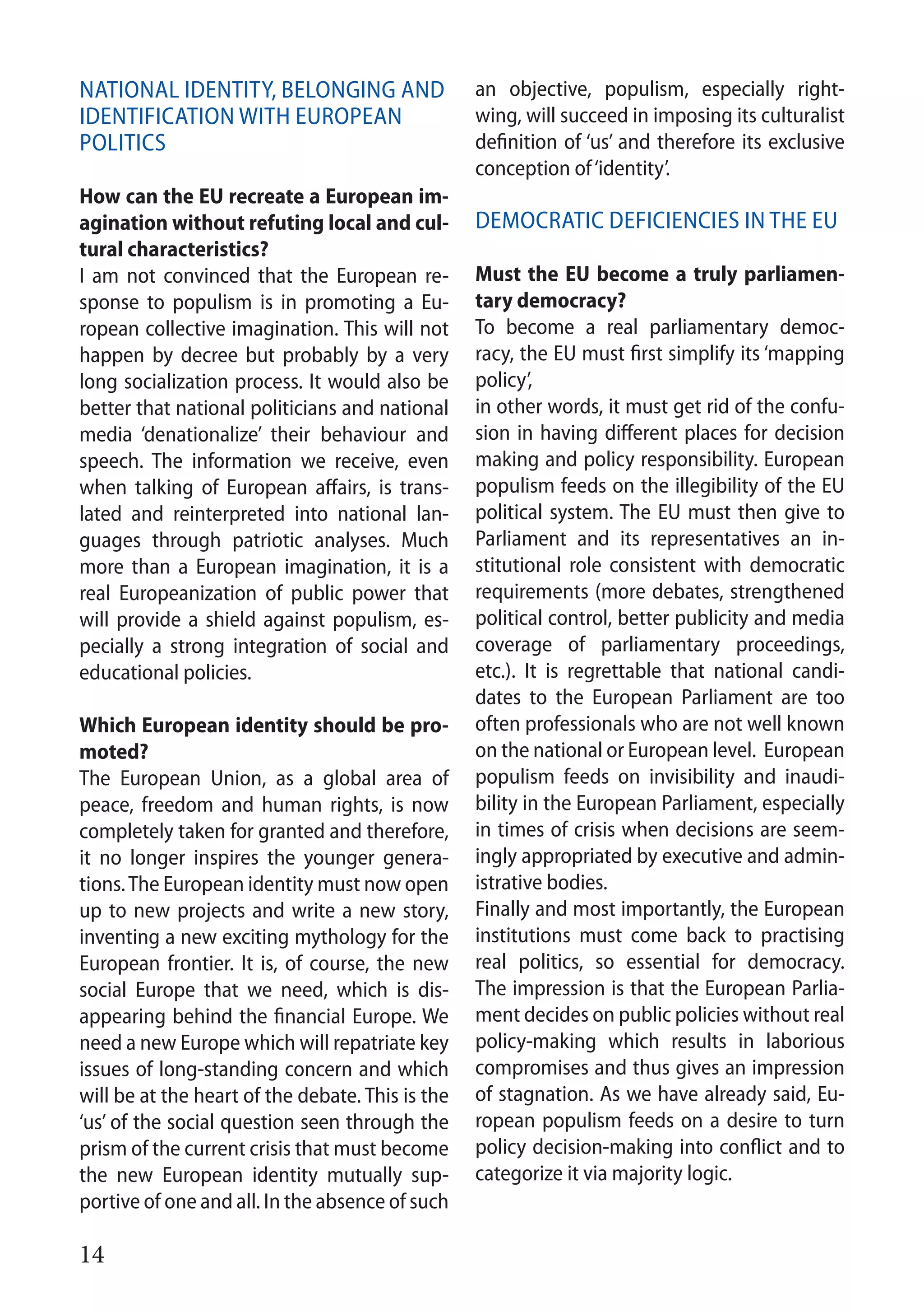 14
National identity, belonging and
identification with European
politics
How can the EU recreate a European im-
agination without refuting local and cul-
tural characteristics?
I am not convinced that the European re-
sponse to populism is in promoting a Eu-
ropean collective imagination. This will not
happen by decree but probably by a very
long socialization process. It would also be
better that national politicians and national
media ‘denationalize’ their behaviour and
speech. The information we receive, even
when talking of European affairs, is trans-
lated and reinterpreted into national lan-
guages through patriotic analyses. Much
more than a European imagination, it is a
real Europeanization of public power that
will provide a shield against populism, es-
pecially a strong integration of social and
educational policies.
Which European identity should be pro-
moted?
The European Union, as a global area of
peace, freedom and human rights, is now
completely taken for granted and therefore,
it no longer inspires the younger genera-
tions.The European identity must now open
up to new projects and write a new story,
inventing a new exciting mythology for the
European frontier. It is, of course, the new
social Europe that we need, which is dis-
appearing behind the financial Europe. We
need a new Europe which will repatriate key
issues of long-standing concern and which
will be at the heart of the debate. This is the
‘us’ of the social question seen through the
prism of the current crisis that must become
the new European identity mutually sup-
portive of one and all. In the absence of such
an objective, populism, especially right-
wing, will succeed in imposing its culturalist
definition of ‘us’ and therefore its exclusive
conception of‘identity’.
Democratic deficiencies in the EU
Must the EU become a truly parliamen-
tary democracy?
To become a real parliamentary democ-
racy, the EU must first simplify its ‘mapping
policy’,
in other words, it must get rid of the confu-
sion in having different places for decision
making and policy responsibility. European
populism feeds on the illegibility of the EU
political system. The EU must then give to
Parliament and its representatives an in-
stitutional role consistent with democratic
requirements (more debates, strengthened
political control, better publicity and media
coverage of parliamentary proceedings,
etc.). It is regrettable that national candi-
dates to the European Parliament are too
often professionals who are not well known
on the national or European level. European
populism feeds on invisibility and inaudi-
bility in the European Parliament, especially
in times of crisis when decisions are seem-
ingly appropriated by executive and admin-
istrative bodies.
Finally and most importantly, the European
institutions must come back to practising
real politics, so essential for democracy.
The impression is that the European Parlia-
ment decides on public policies without real
policy-making which results in laborious
compromises and thus gives an impression
of stagnation. As we have already said, Eu-
ropean populism feeds on a desire to turn
policy decision-making into conflict and to
categorize it via majority logic.
 