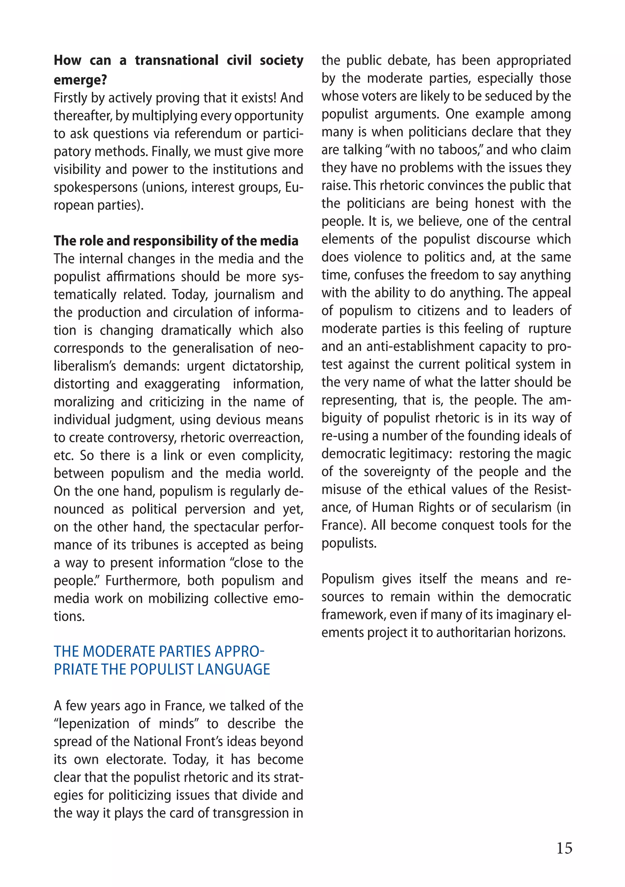 15
How can a transnational civil society
emerge?
Firstly by actively proving that it exists! And
thereafter, by multiplying every opportunity
to ask questions via referendum or partici-
patory methods. Finally, we must give more
visibility and power to the institutions and
spokespersons (unions, interest groups, Eu-
ropean parties).
The role and responsibility of the media
The internal changes in the media and the
populist affirmations should be more sys-
tematically related. Today, journalism and
the production and circulation of informa-
tion is changing dramatically which also
corresponds to the generalisation of neo-
liberalism’s demands: urgent dictatorship,
distorting and exaggerating information,
moralizing and criticizing in the name of
individual judgment, using devious means
to create controversy, rhetoric overreaction,
etc. So there is a link or even complicity,
between populism and the media world.
On the one hand, populism is regularly de-
nounced as political perversion and yet,
on the other hand, the spectacular perfor-
mance of its tribunes is accepted as being
a way to present information “close to the
people.” Furthermore, both populism and
media work on mobilizing collective emo-
tions.
The moderate parties appro-
priate the populist language
A few years ago in France, we talked of the
“lepenization of minds” to describe the
spread of the National Front’s ideas beyond
its own electorate. Today, it has become
clear that the populist rhetoric and its strat-
egies for politicizing issues that divide and
the way it plays the card of transgression in
the public debate, has been appropriated
by the moderate parties, especially those
whose voters are likely to be seduced by the
populist arguments. One example among
many is when politicians declare that they
are talking “with no taboos,” and who claim
they have no problems with the issues they
raise. This rhetoric convinces the public that
the politicians are being honest with the
people. It is, we believe, one of the central
elements of the populist discourse which
does violence to politics and, at the same
time, confuses the freedom to say anything
with the ability to do anything. The appeal
of populism to citizens and to leaders of
moderate parties is this feeling of rupture
and an anti-establishment capacity to pro-
test against the current political system in
the very name of what the latter should be
representing, that is, the people. The am-
biguity of populist rhetoric is in its way of
re-using a number of the founding ideals of
democratic legitimacy: restoring the magic
of the sovereignty of the people and the
misuse of the ethical values of the Resist-
ance, of Human Rights or of secularism (in
France). All become conquest tools for the
populists.
Populism gives itself the means and re-
sources to remain within the democratic
framework, even if many of its imaginary el-
ements project it to authoritarian horizons.
 