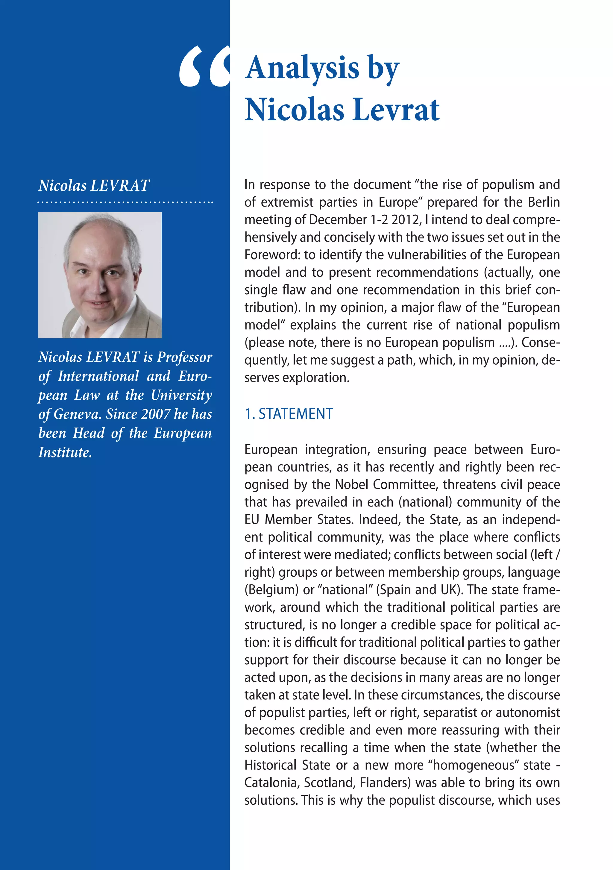 16
Analysis by
Nicolas Levrat
“Nicolas LEVRAT
Nicolas LEVRAT is Professor
of International and Euro-
pean Law at the University
of Geneva. Since 2007 he has
been Head of the European
Institute.
In response to the document “the rise of populism and
of extremist parties in Europe” prepared for the Berlin
meeting of December 1-2 2012, I intend to deal compre-
hensively and concisely with the two issues set out in the
Foreword: to identify the vulnerabilities of the European
model and to present recommendations (actually, one
single flaw and one recommendation in this brief con-
tribution). In my opinion, a major flaw of the “European
model” explains the current rise of national populism
(please note, there is no European populism ....). Conse-
quently, let me suggest a path, which, in my opinion, de-
serves exploration.	
1. Statement
European integration, ensuring peace between Euro-
pean countries, as it has recently and rightly been rec-
ognised by the Nobel Committee, threatens civil peace
that has prevailed in each (national) community of the
EU Member States. Indeed, the State, as an independ-
ent political community, was the place where conflicts
of interest were mediated; conflicts between social (left /
right) groups or between membership groups, language
(Belgium) or “national” (Spain and UK). The state frame-
work, around which the traditional political parties are
structured, is no longer a credible space for political ac-
tion: it is difficult for traditional political parties to gather
support for their discourse because it can no longer be
acted upon, as the decisions in many areas are no longer
taken at state level. In these circumstances, the discourse
of populist parties, left or right, separatist or autonomist
becomes credible and even more reassuring with their
solutions recalling a time when the state (whether the
Historical State or a new more “homogeneous” state -
Catalonia, Scotland, Flanders) was able to bring its own
solutions. This is why the populist discourse, which uses
 