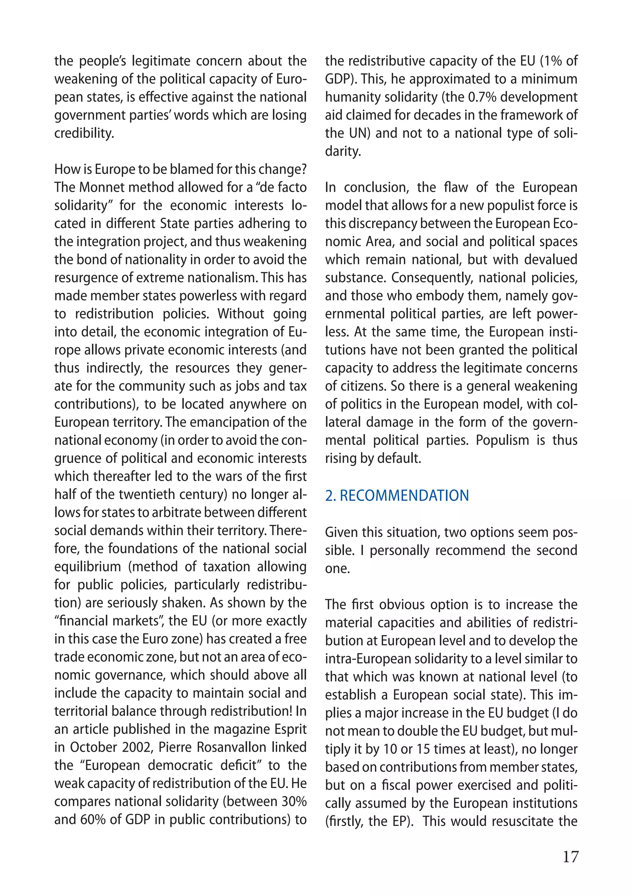 17
the people’s legitimate concern about the
weakening of the political capacity of Euro-
pean states, is effective against the national
government parties’words which are losing
credibility.
How is Europe to be blamed for this change?
The Monnet method allowed for a “de facto
solidarity” for the economic interests lo-
cated in different State parties adhering to
the integration project, and thus weakening
the bond of nationality in order to avoid the
resurgence of extreme nationalism. This has
made member states powerless with regard
to redistribution policies. Without going
into detail, the economic integration of Eu-
rope allows private economic interests (and
thus indirectly, the resources they gener-
ate for the community such as jobs and tax
contributions), to be located anywhere on
European territory. The emancipation of the
national economy (in order to avoid the con-
gruence of political and economic interests
which thereafter led to the wars of the first
half of the twentieth century) no longer al-
lows for states to arbitrate between different
social demands within their territory. There-
fore, the foundations of the national social
equilibrium (method of taxation allowing
for public policies, particularly redistribu-
tion) are seriously shaken. As shown by the
“financial markets”, the EU (or more exactly
in this case the Euro zone) has created a free
trade economic zone, but not an area of eco-
nomic governance, which should above all
include the capacity to maintain social and
territorial balance through redistribution! In
an article published in the magazine Esprit
in October 2002, Pierre Rosanvallon linked
the “European democratic deficit” to the
weak capacity of redistribution of the EU. He
compares national solidarity (between 30%
and 60% of GDP in public contributions) to
the redistributive capacity of the EU (1% of
GDP). This, he approximated to a minimum
humanity solidarity (the 0.7% development
aid claimed for decades in the framework of
the UN) and not to a national type of soli-
darity.
In conclusion, the flaw of the European
model that allows for a new populist force is
this discrepancy between the European Eco-
nomic Area, and social and political spaces
which remain national, but with devalued
substance. Consequently, national policies,
and those who embody them, namely gov-
ernmental political parties, are left power-
less. At the same time, the European insti-
tutions have not been granted the political
capacity to address the legitimate concerns
of citizens. So there is a general weakening
of politics in the European model, with col-
lateral damage in the form of the govern-
mental political parties. Populism is thus
rising by default.
2. Recommendation
Given this situation, two options seem pos-
sible. I personally recommend the second
one.
The first obvious option is to increase the
material capacities and abilities of redistri-
bution at European level and to develop the
intra-European solidarity to a level similar to
that which was known at national level (to
establish a European social state). This im-
plies a major increase in the EU budget (I do
not mean to double the EU budget, but mul-
tiply it by 10 or 15 times at least), no longer
based on contributions from member states,
but on a fiscal power exercised and politi-
cally assumed by the European institutions
(firstly, the EP). This would resuscitate the
 