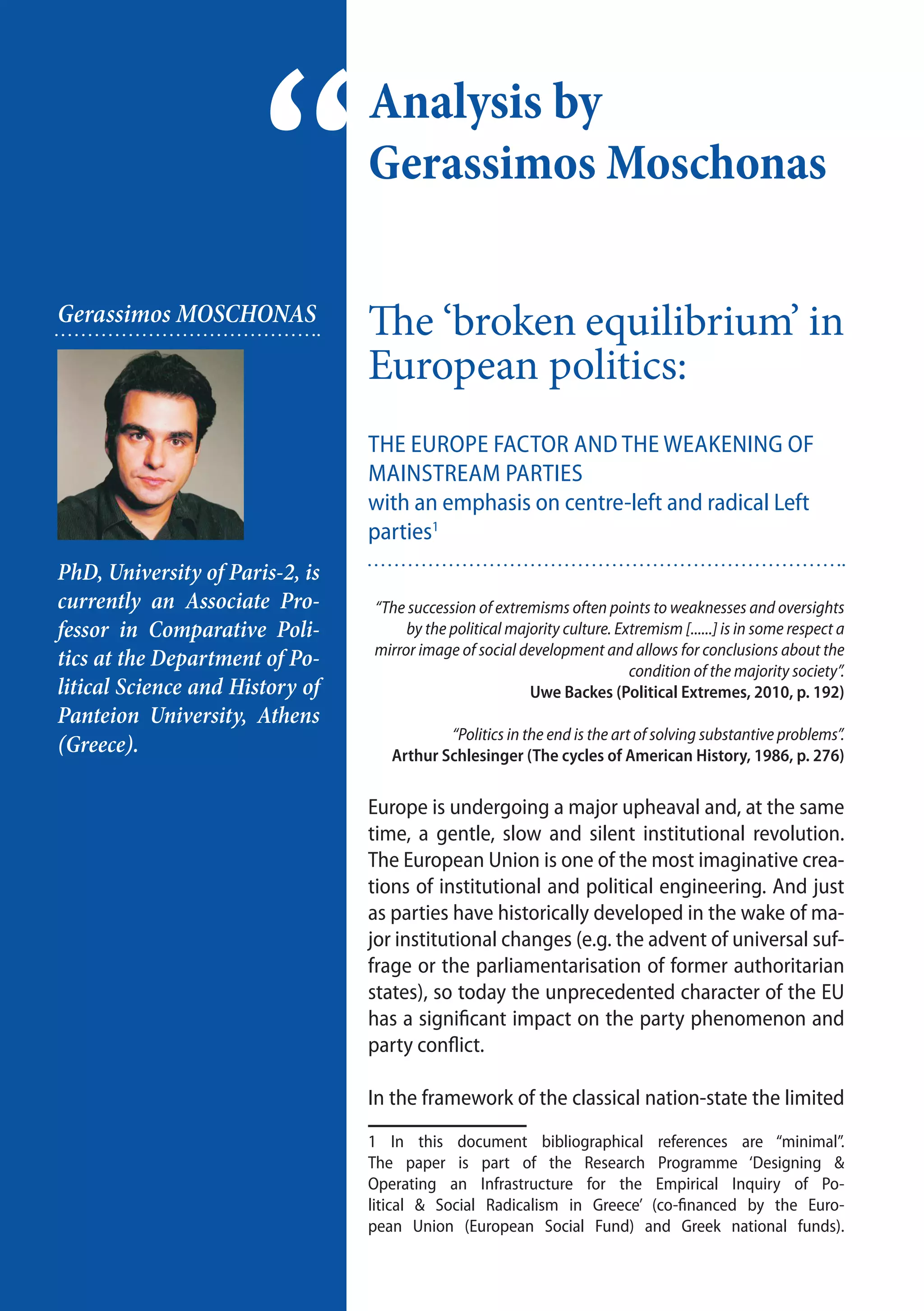 20
Analysis by
Gerassimos Moschonas
“Gerassimos MOSCHONAS
PhD, University of Paris-2, is
currently an Associate Pro-
fessor in Comparative Poli-
tics at the Department of Po-
litical Science and History of
Panteion University, Athens
(Greece).
The ‘broken equilibrium’ in
European politics:
the Europe factor and the weakening of
mainstream parties
with an emphasis on centre-left and radical Left
parties1
“The succession of extremisms often points to weaknesses and oversights
by the political majority culture. Extremism [......] is in some respect a
mirror image of social development and allows for conclusions about the
condition of the majority society”.
Uwe Backes (Political Extremes, 2010, p. 192)
“Politics in the end is the art of solving substantive problems”.
Arthur Schlesinger (The cycles of American History, 1986, p. 276)
Europe is undergoing a major upheaval and, at the same
time, a gentle, slow and silent institutional revolution.
The European Union is one of the most imaginative crea-
tions of institutional and political engineering. And just
as parties have historically developed in the wake of ma-
jor institutional changes (e.g. the advent of universal suf-
frage or the parliamentarisation of former authoritarian
states), so today the unprecedented character of the EU
has a significant impact on the party phenomenon and
party conflict.
In the framework of the classical nation-state the limited
1 In this document bibliographical references are “minimal”.
The paper is part of the Research Programme ‘Designing &
Operating an Infrastructure for the Empirical Inquiry of Po-
litical & Social Radicalism in Greece’ (co-financed by the Euro-
pean Union (European Social Fund) and Greek national funds).
 