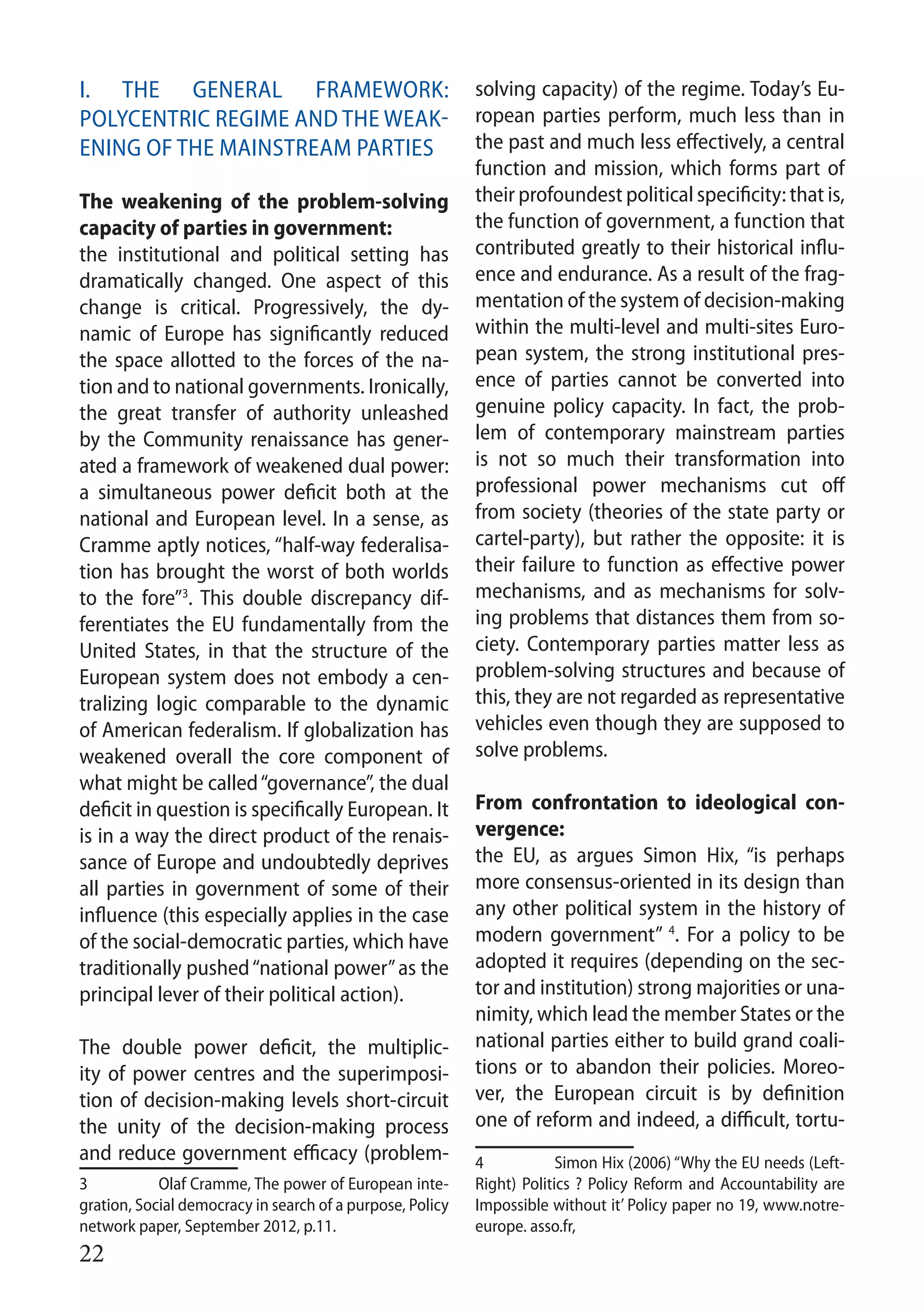 22
I. The general framework:
Polycentric regime and the weak-
ening of the mainstream parties
The weakening of the problem-solving
capacity of parties in government:
the institutional and political setting has
dramatically changed. One aspect of this
change is critical. Progressively, the dy-
namic of Europe has significantly reduced
the space allotted to the forces of the na-
tion and to national governments. Ironically,
the great transfer of authority unleashed
by the Community renaissance has gener-
ated a framework of weakened dual power:
a simultaneous power deficit both at the
national and European level. In a sense, as
Cramme aptly notices, “half-way federalisa-
tion has brought the worst of both worlds
to the fore”3
. This double discrepancy dif-
ferentiates the EU fundamentally from the
United States, in that the structure of the
European system does not embody a cen-
tralizing logic comparable to the dynamic
of American federalism. If globalization has
weakened overall the core component of
what might be called“governance”, the dual
deficit in question is specifically European. It
is in a way the direct product of the renais-
sance of Europe and undoubtedly deprives
all parties in government of some of their
influence (this especially applies in the case
of the social-democratic parties, which have
traditionally pushed“national power”as the
principal lever of their political action).
The double power deficit, the multiplic-
ity of power centres and the superimposi-
tion of decision-making levels short-circuit
the unity of the decision-making process
and reduce government efficacy (problem-
3 	Olaf Cramme, The power of European inte-
gration, Social democracy in search of a purpose, Policy
network paper, September 2012, p.11.
solving capacity) of the regime. Today’s Eu-
ropean parties perform, much less than in
the past and much less effectively, a central
function and mission, which forms part of
their profoundest political specificity: that is,
the function of government, a function that
contributed greatly to their historical influ-
ence and endurance. As a result of the frag-
mentation of the system of decision-making
within the multi-level and multi-sites Euro-
pean system, the strong institutional pres-
ence of parties cannot be converted into
genuine policy capacity. In fact, the prob-
lem of contemporary mainstream parties
is not so much their transformation into
professional power mechanisms cut off
from society (theories of the state party or
cartel-party), but rather the opposite: it is
their failure to function as effective power
mechanisms, and as mechanisms for solv-
ing problems that distances them from so-
ciety. Contemporary parties matter less as
problem-solving structures and because of
this, they are not regarded as representative
vehicles even though they are supposed to
solve problems.
From confrontation to ideological con-
vergence:
the EU, as argues Simon Hix, “is perhaps
more consensus-oriented in its design than
any other political system in the history of
modern government” 4
. For a policy to be
adopted it requires (depending on the sec-
tor and institution) strong majorities or una-
nimity, which lead the member States or the
national parties either to build grand coali-
tions or to abandon their policies. Moreo-
ver, the European circuit is by definition
one of reform and indeed, a difficult, tortu-
4 	 Simon Hix (2006) “Why the EU needs (Left-
Right) Politics ? Policy Reform and Accountability are
Impossible without it’ Policy paper no 19, www.notre-
europe. asso.fr,
 