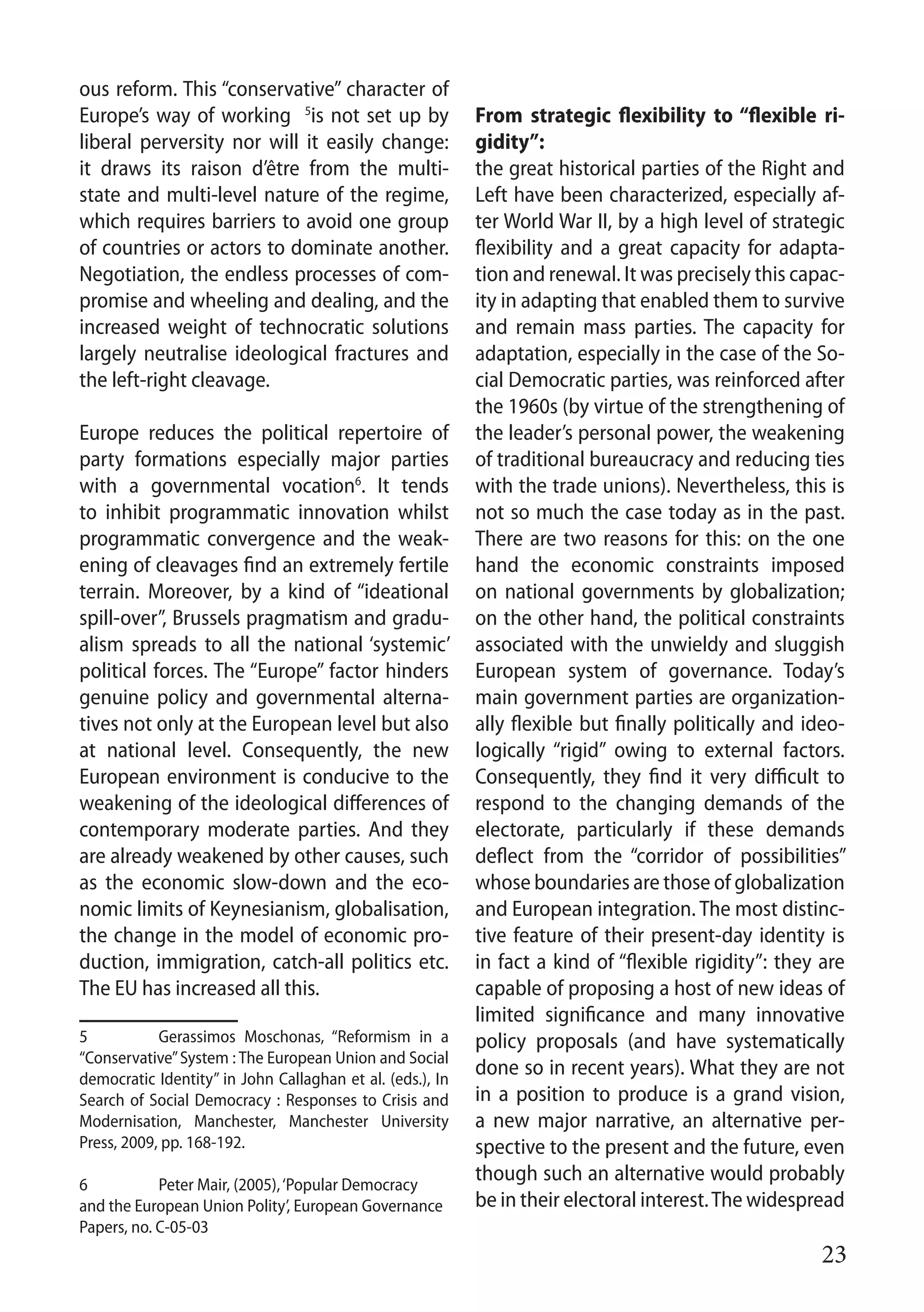 23
ous reform. This “conservative” character of
Europe’s way of working 5
is not set up by
liberal perversity nor will it easily change:
it draws its raison d’être from the multi-
state and multi-level nature of the regime,
which requires barriers to avoid one group
of countries or actors to dominate another.
Negotiation, the endless processes of com-
promise and wheeling and dealing, and the
increased weight of technocratic solutions
largely neutralise ideological fractures and
the left-right cleavage.
Europe reduces the political repertoire of
party formations especially major parties
with a governmental vocation6
. It tends
to inhibit programmatic innovation whilst
programmatic convergence and the weak-
ening of cleavages find an extremely fertile
terrain. Moreover, by a kind of “ideational
spill-over”, Brussels pragmatism and gradu-
alism spreads to all the national ‘systemic’
political forces. The “Europe” factor hinders
genuine policy and governmental alterna-
tives not only at the European level but also
at national level. Consequently, the new
European environment is conducive to the
weakening of the ideological differences of
contemporary moderate parties. And they
are already weakened by other causes, such
as the economic slow-down and the eco-
nomic limits of Keynesianism, globalisation,
the change in the model of economic pro-
duction, immigration, catch-all politics etc.
The EU has increased all this.
5 	 Gerassimos Moschonas, “Reformism in a
“Conservative”System : The European Union and Social
democratic Identity” in John Callaghan et al. (eds.), In
Search of Social Democracy : Responses to Crisis and
Modernisation, Manchester, Manchester University
Press, 2009, pp. 168-192.
6	Peter Mair, (2005),‘Popular Democracy
and the European Union Polity’, European Governance
Papers, no. C-05-03
From strategic flexibility to “flexible ri-
gidity”:
the great historical parties of the Right and
Left have been characterized, especially af-
ter World War II, by a high level of strategic
flexibility and a great capacity for adapta-
tion and renewal. It was precisely this capac-
ity in adapting that enabled them to survive
and remain mass parties. The capacity for
adaptation, especially in the case of the So-
cial Democratic parties, was reinforced after
the 1960s (by virtue of the strengthening of
the leader’s personal power, the weakening
of traditional bureaucracy and reducing ties
with the trade unions). Nevertheless, this is
not so much the case today as in the past.
There are two reasons for this: on the one
hand the economic constraints imposed
on national governments by globalization;
on the other hand, the political constraints
associated with the unwieldy and sluggish
European system of governance. Today’s
main government parties are organization-
ally flexible but finally politically and ideo-
logically “rigid” owing to external factors.
Consequently, they find it very difficult to
respond to the changing demands of the
electorate, particularly if these demands
deflect from the “corridor of possibilities”
whose boundaries are those of globalization
and European integration. The most distinc-
tive feature of their present-day identity is
in fact a kind of “flexible rigidity”: they are
capable of proposing a host of new ideas of
limited significance and many innovative
policy proposals (and have systematically
done so in recent years). What they are not
in a position to produce is a grand vision,
a new major narrative, an alternative per-
spective to the present and the future, even
though such an alternative would probably
be in their electoral interest.The widespread
 