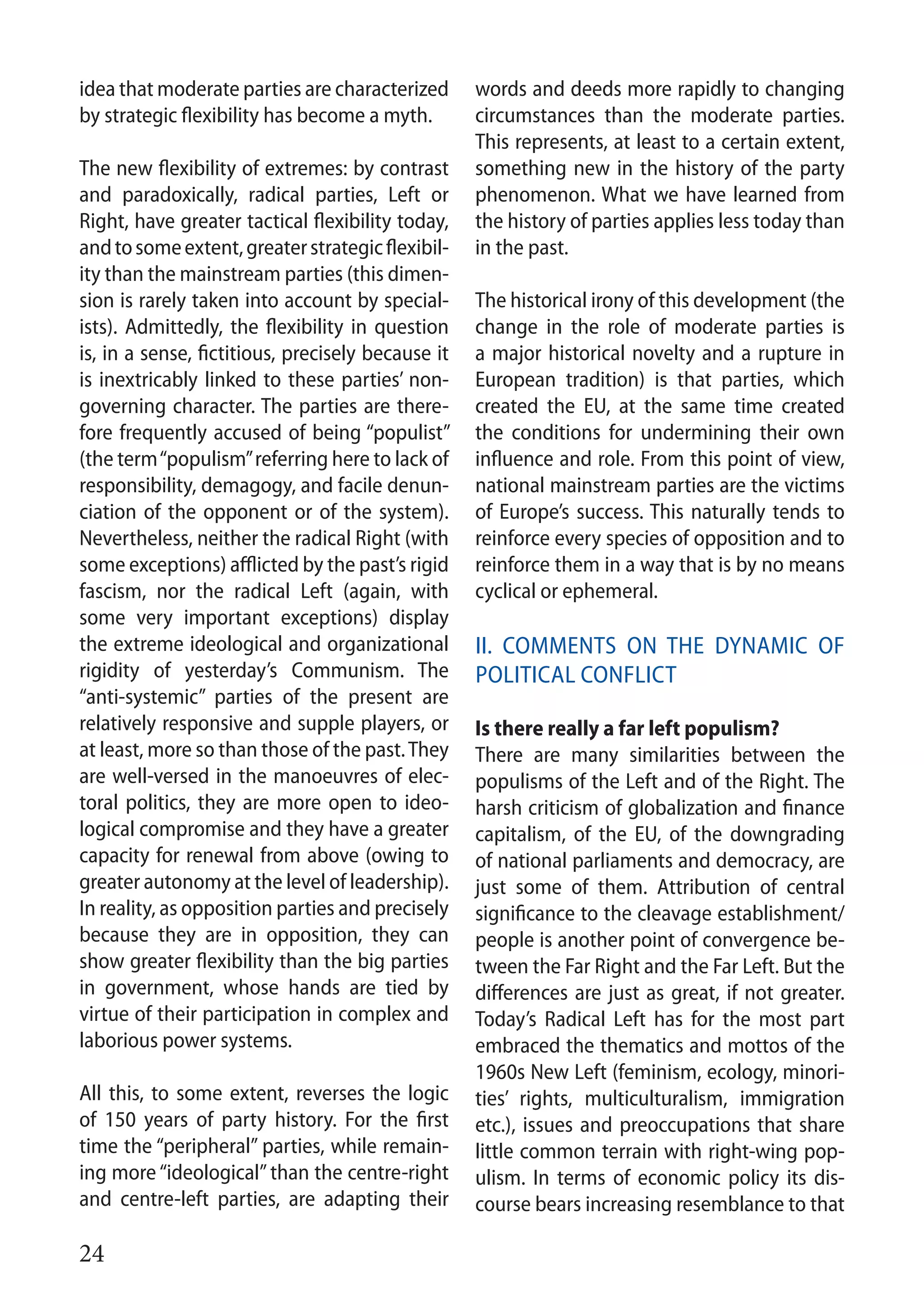 24
idea that moderate parties are characterized
by strategic flexibility has become a myth.
The new flexibility of extremes: by contrast
and paradoxically, radical parties, Left or
Right, have greater tactical flexibility today,
andtosomeextent,greaterstrategicflexibil-
ity than the mainstream parties (this dimen-
sion is rarely taken into account by special-
ists). Admittedly, the flexibility in question
is, in a sense, fictitious, precisely because it
is inextricably linked to these parties’ non-
governing character. The parties are there-
fore frequently accused of being “populist”
(the term“populism”referring here to lack of
responsibility, demagogy, and facile denun-
ciation of the opponent or of the system).
Nevertheless, neither the radical Right (with
some exceptions) afflicted by the past’s rigid
fascism, nor the radical Left (again, with
some very important exceptions) display
the extreme ideological and organizational
rigidity of yesterday’s Communism. The
“anti-systemic” parties of the present are
relatively responsive and supple players, or
at least, more so than those of the past.They
are well-versed in the manoeuvres of elec-
toral politics, they are more open to ideo-
logical compromise and they have a greater
capacity for renewal from above (owing to
greater autonomy at the level of leadership).
In reality, as opposition parties and precisely
because they are in opposition, they can
show greater flexibility than the big parties
in government, whose hands are tied by
virtue of their participation in complex and
laborious power systems.
All this, to some extent, reverses the logic
of 150 years of party history. For the first
time the “peripheral” parties, while remain-
ing more “ideological”than the centre-right
and centre-left parties, are adapting their
words and deeds more rapidly to changing
circumstances than the moderate parties.
This represents, at least to a certain extent,
something new in the history of the party
phenomenon. What we have learned from
the history of parties applies less today than
in the past.
The historical irony of this development (the
change in the role of moderate parties is
a major historical novelty and a rupture in
European tradition) is that parties, which
created the EU, at the same time created
the conditions for undermining their own
influence and role. From this point of view,
national mainstream parties are the victims
of Europe’s success. This naturally tends to
reinforce every species of opposition and to
reinforce them in a way that is by no means
cyclical or ephemeral.
II. Comments on the dynamic of
political conflict
Is there really a far left populism?
There are many similarities between the
populisms of the Left and of the Right. The
harsh criticism of globalization and finance
capitalism, of the EU, of the downgrading
of national parliaments and democracy, are
just some of them. Attribution of central
significance to the cleavage establishment/
people is another point of convergence be-
tween the Far Right and the Far Left. But the
differences are just as great, if not greater.
Today’s Radical Left has for the most part
embraced the thematics and mottos of the
1960s New Left (feminism, ecology, minori-
ties’ rights, multiculturalism, immigration
etc.), issues and preoccupations that share
little common terrain with right-wing pop-
ulism. In terms of economic policy its dis-
course bears increasing resemblance to that
 