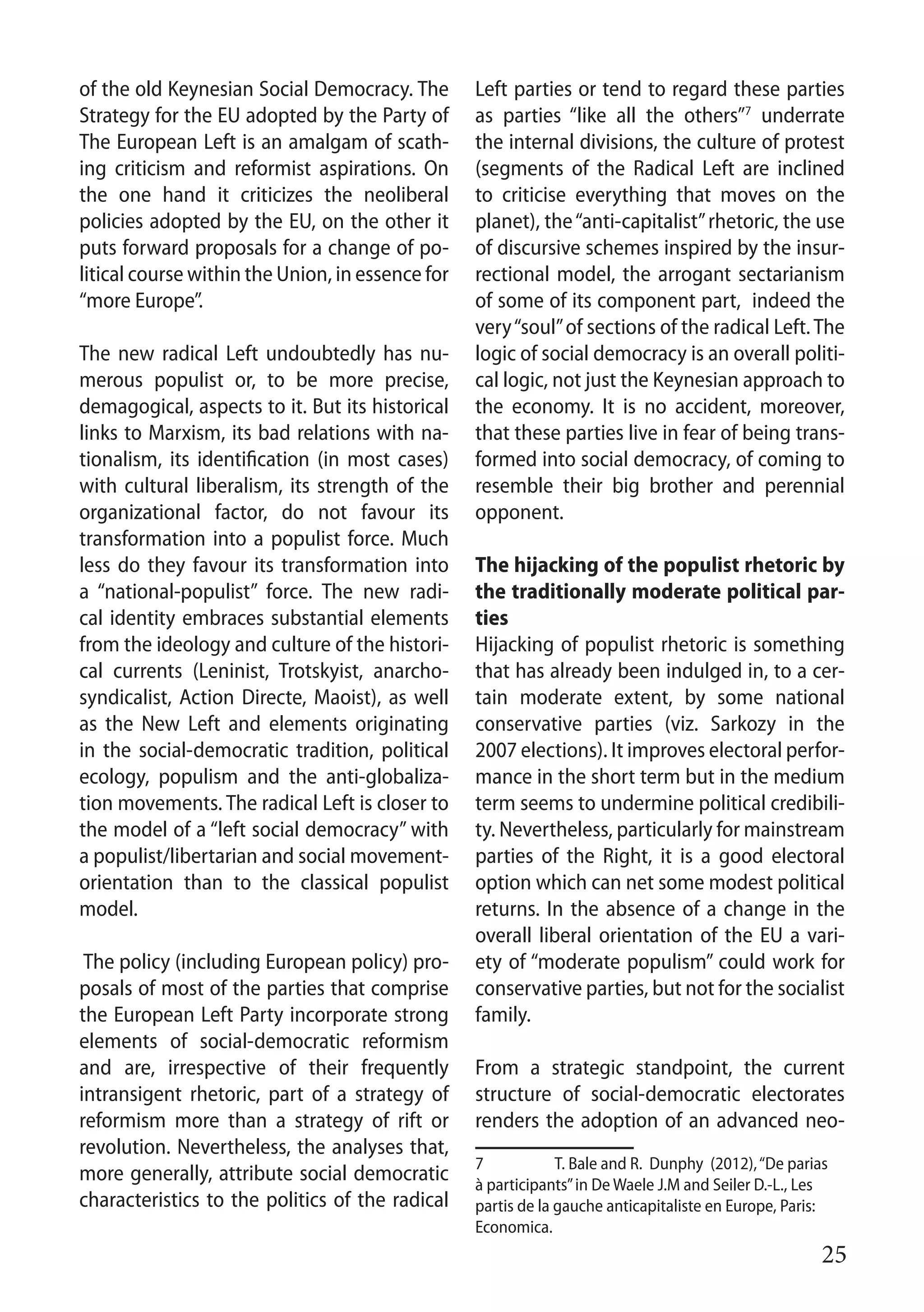 25
of the old Keynesian Social Democracy. The
Strategy for the EU adopted by the Party of
The European Left is an amalgam of scath-
ing criticism and reformist aspirations. On
the one hand it criticizes the neoliberal
policies adopted by the EU, on the other it
puts forward proposals for a change of po-
litical course within the Union, in essence for
“more Europe”.
The new radical Left undoubtedly has nu-
merous populist or, to be more precise,
demagogical, aspects to it. But its historical
links to Marxism, its bad relations with na-
tionalism, its identification (in most cases)
with cultural liberalism, its strength of the
organizational factor, do not favour its
transformation into a populist force. Much
less do they favour its transformation into
a “national-populist” force. The new radi-
cal identity embraces substantial elements
from the ideology and culture of the histori-
cal currents (Leninist, Trotskyist, anarcho-
syndicalist, Action Directe, Maoist), as well
as the New Left and elements originating
in the social-democratic tradition, political
ecology, populism and the anti-globaliza-
tion movements. The radical Left is closer to
the model of a “left social democracy” with
a populist/libertarian and social movement-
orientation than to the classical populist
model.
The policy (including European policy) pro-
posals of most of the parties that comprise
the European Left Party incorporate strong
elements of social-democratic reformism
and are, irrespective of their frequently
intransigent rhetoric, part of a strategy of
reformism more than a strategy of rift or
revolution. Nevertheless, the analyses that,
more generally, attribute social democratic
characteristics to the politics of the radical
Left parties or tend to regard these parties
as parties “like all the others”7
underrate
the internal divisions, the culture of protest
(segments of the Radical Left are inclined
to criticise everything that moves on the
planet), the“anti-capitalist”rhetoric, the use
of discursive schemes inspired by the insur-
rectional model, the arrogant sectarianism
of some of its component part, indeed the
very“soul”of sections of the radical Left.The
logic of social democracy is an overall politi-
cal logic, not just the Keynesian approach to
the economy. It is no accident, moreover,
that these parties live in fear of being trans-
formed into social democracy, of coming to
resemble their big brother and perennial
opponent.
The hijacking of the populist rhetoric by
the traditionally moderate political par-
ties
Hijacking of populist rhetoric is something
that has already been indulged in, to a cer-
tain moderate extent, by some national
conservative parties (viz. Sarkozy in the
2007 elections). It improves electoral perfor-
mance in the short term but in the medium
term seems to undermine political credibili-
ty. Nevertheless, particularly for mainstream
parties of the Right, it is a good electoral
option which can net some modest political
returns. In the absence of a change in the
overall liberal orientation of the EU a vari-
ety of “moderate populism” could work for
conservative parties, but not for the socialist
family.
From a strategic standpoint, the current
structure of social-democratic electorates
renders the adoption of an advanced neo-
7	 T. Bale and R. Dunphy (2012),“De parias
à participants”in De Waele J.M and Seiler D.-L., Les
partis de la gauche anticapitaliste en Europe, Paris:
Economica.
 