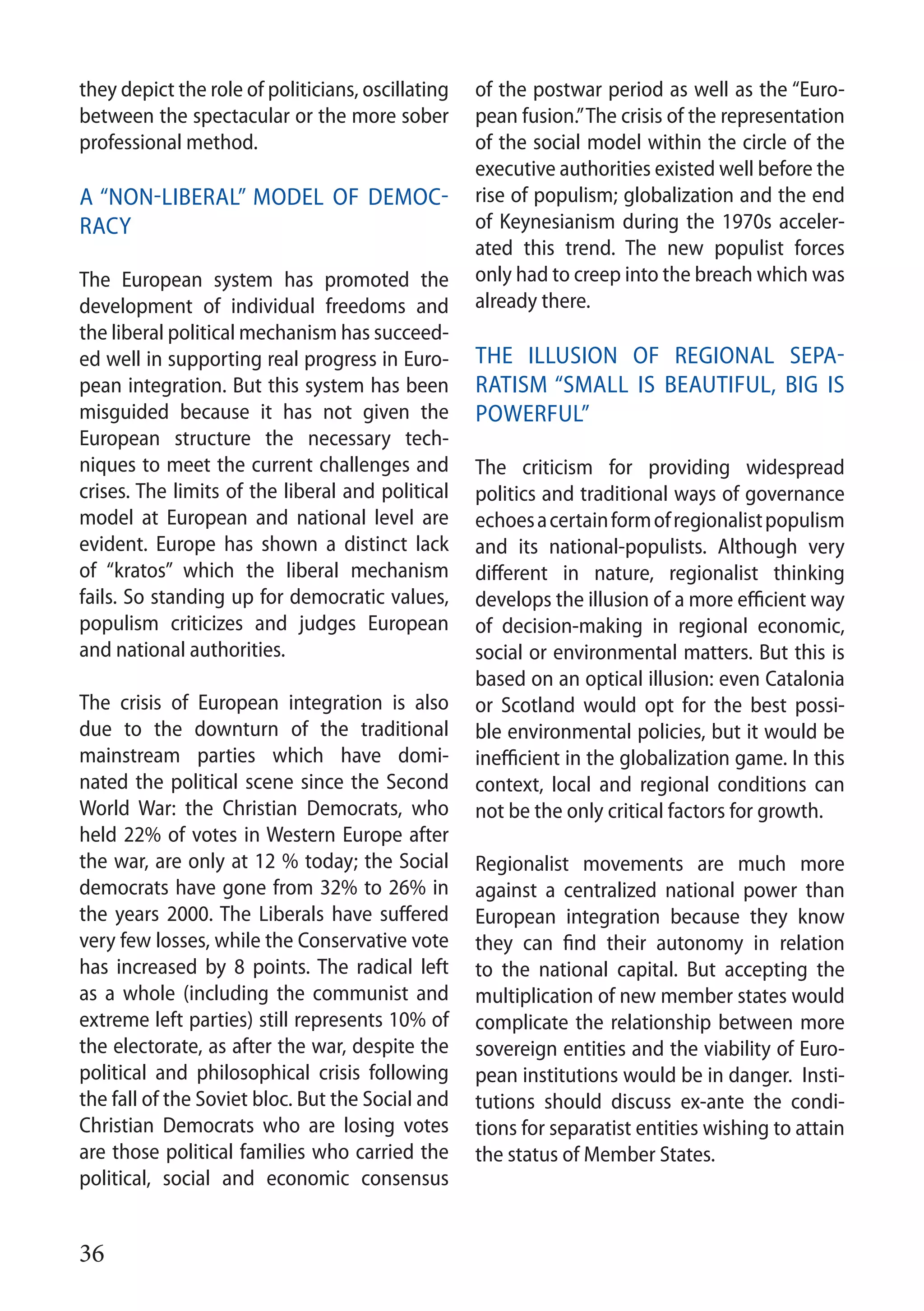 36
they depict the role of politicians, oscillating
between the spectacular or the more sober
professional method.
A “non-liberal” model of democ-
racy
The European system has promoted the
development of individual freedoms and
the liberal political mechanism has succeed-
ed well in supporting real progress in Euro-
pean integration. But this system has been
misguided because it has not given the
European structure the necessary tech-
niques to meet the current challenges and
crises. The limits of the liberal and political
model at European and national level are
evident. Europe has shown a distinct lack
of “kratos” which the liberal mechanism
fails. So standing up for democratic values,
populism criticizes and judges European
and national authorities.
The crisis of European integration is also
due to the downturn of the traditional
mainstream parties which have domi-
nated the political scene since the Second
World War: the Christian Democrats, who
held 22% of votes in Western Europe after
the war, are only at 12 % today; the Social
democrats have gone from 32% to 26% in
the years 2000. The Liberals have suffered
very few losses, while the Conservative vote
has increased by 8 points. The radical left
as a whole (including the communist and
extreme left parties) still represents 10% of
the electorate, as after the war, despite the
political and philosophical crisis following
the fall of the Soviet bloc. But the Social and
Christian Democrats who are losing votes
are those political families who carried the
political, social and economic consensus
of the postwar period as well as the “Euro-
pean fusion.”The crisis of the representation
of the social model within the circle of the
executive authorities existed well before the
rise of populism; globalization and the end
of Keynesianism during the 1970s acceler-
ated this trend. The new populist forces
only had to creep into the breach which was
already there.
The illusion of regional sepa-
ratism “small is beautiful, big is
powerful”
The criticism for providing widespread
politics and traditional ways of governance
echoesacertainformofregionalistpopulism
and its national-populists. Although very
different in nature, regionalist thinking
develops the illusion of a more efficient way
of decision-making in regional economic,
social or environmental matters. But this is
based on an optical illusion: even Catalonia
or Scotland would opt for the best possi-
ble environmental policies, but it would be
inefficient in the globalization game. In this
context, local and regional conditions can
not be the only critical factors for growth.
Regionalist movements are much more
against a centralized national power than
European integration because they know
they can find their autonomy in relation
to the national capital. But accepting the
multiplication of new member states would
complicate the relationship between more
sovereign entities and the viability of Euro-
pean institutions would be in danger. Insti-
tutions should discuss ex-ante the condi-
tions for separatist entities wishing to attain
the status of Member States.
 