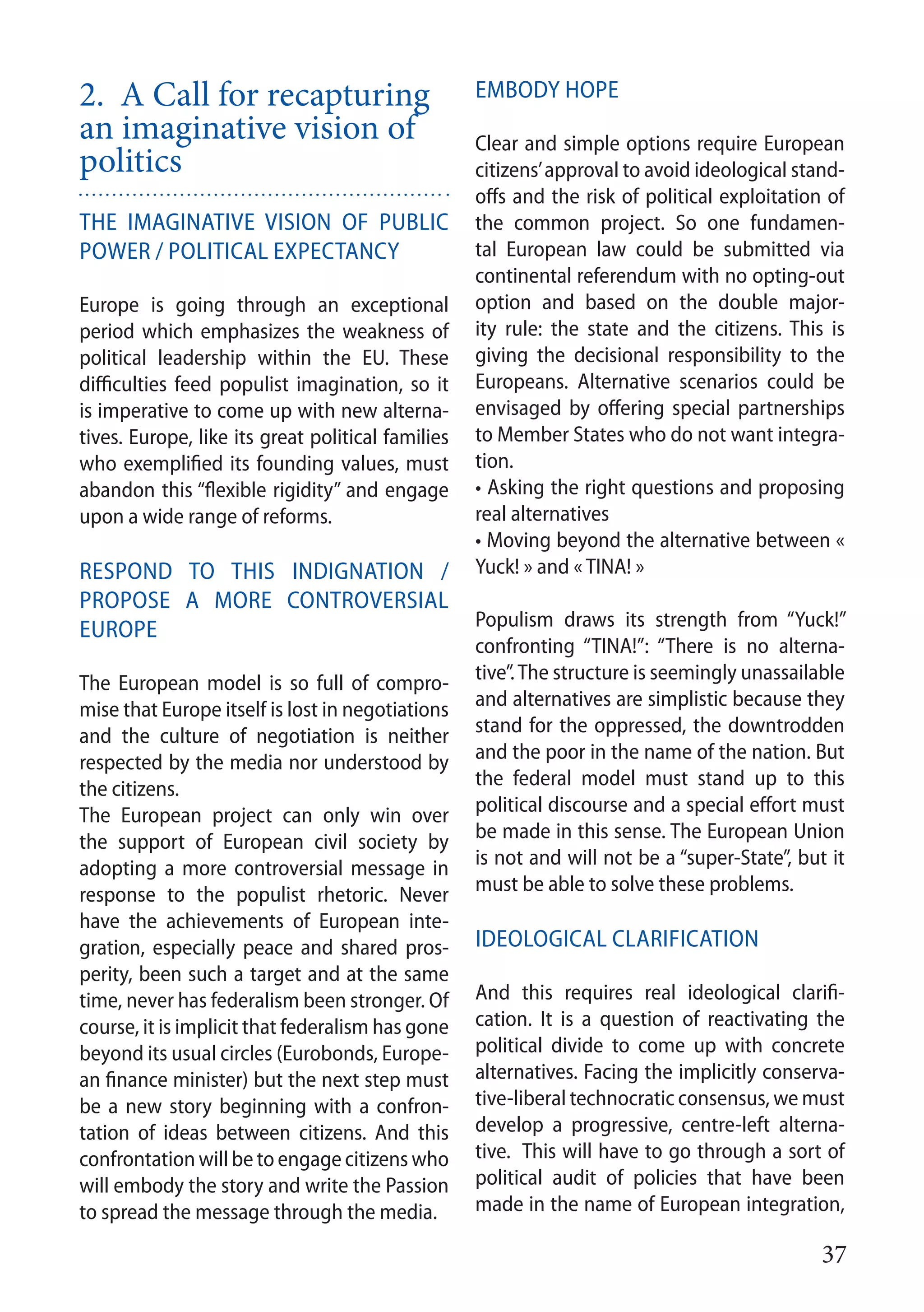 37
2. A Call for recapturing
an imaginative vision of
politics	 	
The imaginative vision of public
power / political expectancy
Europe is going through an exceptional
period which emphasizes the weakness of
political leadership within the EU. These
difficulties feed populist imagination, so it
is imperative to come up with new alterna-
tives. Europe, like its great political families
who exemplified its founding values, must
abandon this “flexible rigidity” and engage
upon a wide range of reforms.
Respond to this indignation /
Propose a more controversial
Europe
The European model is so full of compro-
mise that Europe itself is lost in negotiations
and the culture of negotiation is neither
respected by the media nor understood by
the citizens.
The European project can only win over
the support of European civil society by
adopting a more controversial message in
response to the populist rhetoric. Never
have the achievements of European inte-
gration, especially peace and shared pros-
perity, been such a target and at the same
time, never has federalism been stronger. Of
course, it is implicit that federalism has gone
beyond its usual circles (Eurobonds, Europe-
an finance minister) but the next step must
be a new story beginning with a confron-
tation of ideas between citizens. And this
confrontation will be to engage citizens who
will embody the story and write the Passion
to spread the message through the media.
Embody hope
Clear and simple options require European
citizens’approval to avoid ideological stand-
offs and the risk of political exploitation of
the common project. So one fundamen-
tal European law could be submitted via
continental referendum with no opting-out
option and based on the double major-
ity rule: the state and the citizens. This is
giving the decisional responsibility to the
Europeans. Alternative scenarios could be
envisaged by offering special partnerships
to Member States who do not want integra-
tion.
• Asking the right questions and proposing
real alternatives
• Moving beyond the alternative between «
Yuck! » and « TINA! »
Populism draws its strength from “Yuck!”
confronting “TINA!”: “There is no alterna-
tive”.The structure is seemingly unassailable
and alternatives are simplistic because they
stand for the oppressed, the downtrodden
and the poor in the name of the nation. But
the federal model must stand up to this
political discourse and a special effort must
be made in this sense. The European Union
is not and will not be a “super-State”, but it
must be able to solve these problems.
Ideological clarification
And this requires real ideological clarifi-
cation. It is a question of reactivating the
political divide to come up with concrete
alternatives. Facing the implicitly conserva-
tive-liberal technocratic consensus, we must
develop a progressive, centre-left alterna-
tive. This will have to go through a sort of
political audit of policies that have been
made in the name of European integration,
 