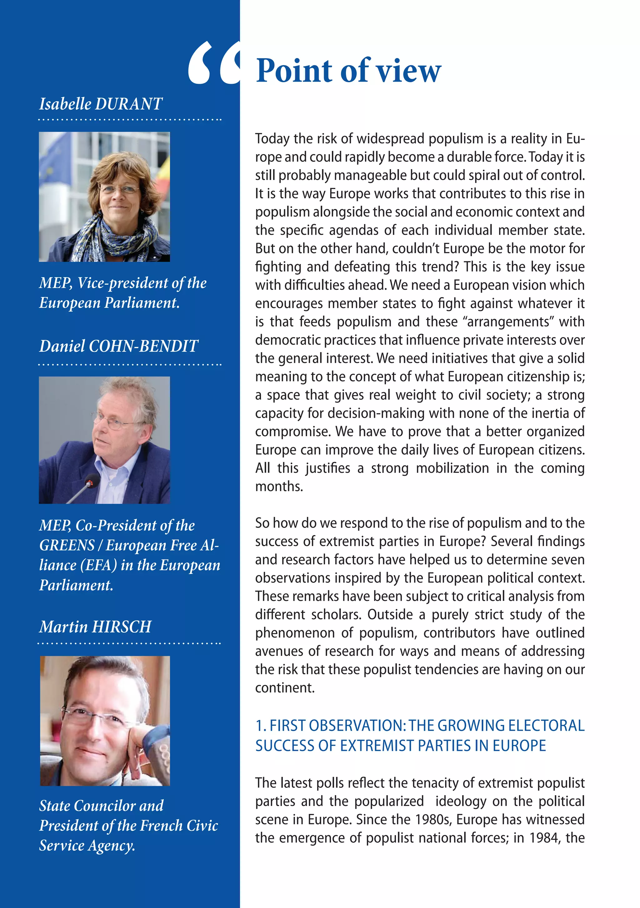 2
Today the risk of widespread populism is a reality in Eu-
rope and could rapidly become a durable force.Today it is
still probably manageable but could spiral out of control.
It is the way Europe works that contributes to this rise in
populism alongside the social and economic context and
the specific agendas of each individual member state.
But on the other hand, couldn’t Europe be the motor for
fighting and defeating this trend? This is the key issue
with difficulties ahead. We need a European vision which
encourages member states to fight against whatever it
is that feeds populism and these “arrangements” with
democratic practices that influence private interests over
the general interest. We need initiatives that give a solid
meaning to the concept of what European citizenship is;
a space that gives real weight to civil society; a strong
capacity for decision-making with none of the inertia of
compromise. We have to prove that a better organized
Europe can improve the daily lives of European citizens.
All this justifies a strong mobilization in the coming
months.
So how do we respond to the rise of populism and to the
success of extremist parties in Europe? Several findings
and research factors have helped us to determine seven
observations inspired by the European political context.
These remarks have been subject to critical analysis from
different scholars. Outside a purely strict study of the
phenomenon of populism, contributors have outlined
avenues of research for ways and means of addressing
the risk that these populist tendencies are having on our
continent.
1. First observation:The growing electoral
success of extremist parties in Europe
The latest polls reflect the tenacity of extremist populist
parties and the popularized ideology on the political
scene in Europe. Since the 1980s, Europe has witnessed
the emergence of populist national forces; in 1984, the
Point of view
“Isabelle DURANT
MEP, Vice-president of the
European Parliament.
Daniel COHN-BENDIT
MEP, Co-President of the
GREENS / European Free Al-
liance (EFA) in the European
Parliament.
Martin HIRSCH
State Councilor and
President of the French Civic
Service Agency.
 