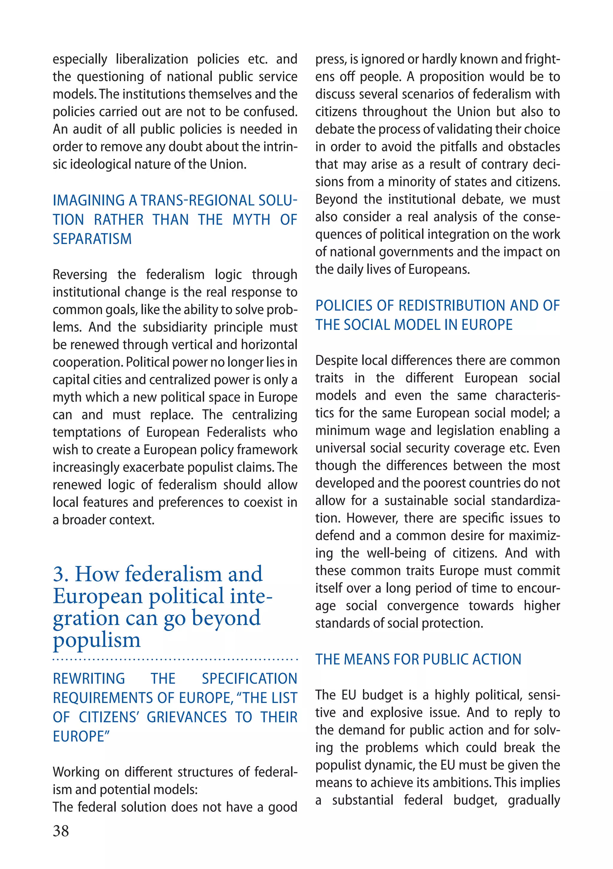 38
especially liberalization policies etc. and
the questioning of national public service
models. The institutions themselves and the
policies carried out are not to be confused.
An audit of all public policies is needed in
order to remove any doubt about the intrin-
sic ideological nature of the Union.
Imagining a trans-regional solu-
tion rather than the myth of
separatism
Reversing the federalism logic through
institutional change is the real response to
common goals, like the ability to solve prob-
lems. And the subsidiarity principle must
be renewed through vertical and horizontal
cooperation. Political power no longer lies in
capital cities and centralized power is only a
myth which a new political space in Europe
can and must replace. The centralizing
temptations of European Federalists who
wish to create a European policy framework
increasingly exacerbate populist claims. The
renewed logic of federalism should allow
local features and preferences to coexist in
a broader context.
3. How federalism and
European political inte-
gration can go beyond
populism
Rewriting the specification
requirements of Europe, “the list
of citizens’ grievances to their
Europe”
Working on different structures of federal-
ism and potential models:
The federal solution does not have a good
press, is ignored or hardly known and fright-
ens off people. A proposition would be to
discuss several scenarios of federalism with
citizens throughout the Union but also to
debate the process of validating their choice
in order to avoid the pitfalls and obstacles
that may arise as a result of contrary deci-
sions from a minority of states and citizens.
Beyond the institutional debate, we must
also consider a real analysis of the conse-
quences of political integration on the work
of national governments and the impact on
the daily lives of Europeans.
Policies of redistribution and of
the social model in Europe
Despite local differences there are common
traits in the different European social
models and even the same characteris-
tics for the same European social model; a
minimum wage and legislation enabling a
universal social security coverage etc. Even
though the differences between the most
developed and the poorest countries do not
allow for a sustainable social standardiza-
tion. However, there are specific issues to
defend and a common desire for maximiz-
ing the well-being of citizens. And with
these common traits Europe must commit
itself over a long period of time to encour-
age social convergence towards higher
standards of social protection.
The means for public action
The EU budget is a highly political, sensi-
tive and explosive issue. And to reply to
the demand for public action and for solv-
ing the problems which could break the
populist dynamic, the EU must be given the
means to achieve its ambitions. This implies
a substantial federal budget, gradually
 