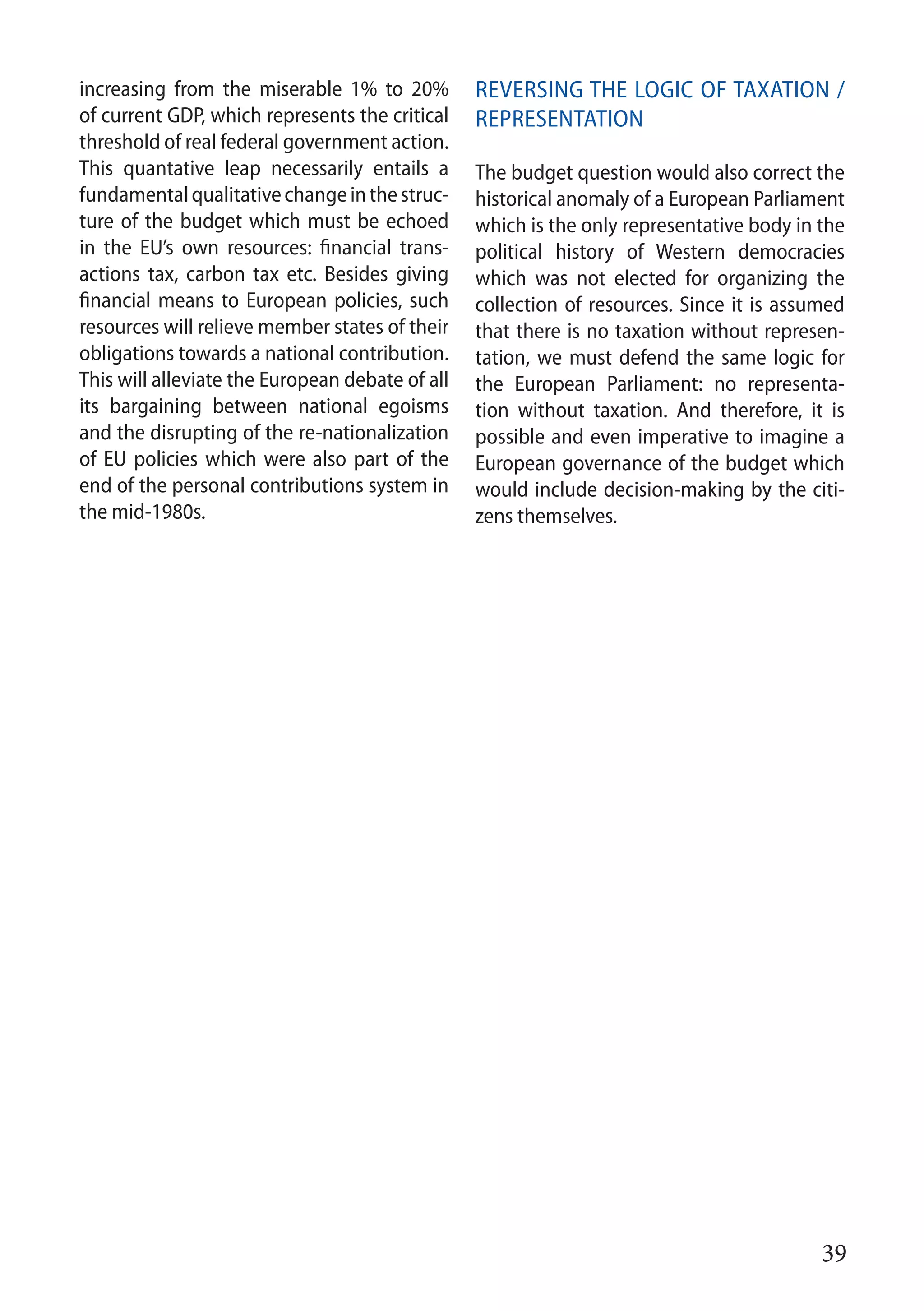 39
increasing from the miserable 1% to 20%
of current GDP, which represents the critical
threshold of real federal government action.
This quantative leap necessarily entails a
fundamentalqualitativechangeinthestruc-
ture of the budget which must be echoed
in the EU’s own resources: financial trans-
actions tax, carbon tax etc. Besides giving
financial means to European policies, such
resources will relieve member states of their
obligations towards a national contribution.
This will alleviate the European debate of all
its bargaining between national egoisms
and the disrupting of the re-nationalization
of EU policies which were also part of the
end of the personal contributions system in
the mid-1980s.
Reversing the logic of taxation /
representation	
The budget question would also correct the
historical anomaly of a European Parliament
which is the only representative body in the
political history of Western democracies
which was not elected for organizing the
collection of resources. Since it is assumed
that there is no taxation without represen-
tation, we must defend the same logic for
the European Parliament: no representa-
tion without taxation. And therefore, it is
possible and even imperative to imagine a
European governance of the budget which
would include decision-making by the citi-
zens themselves.
 