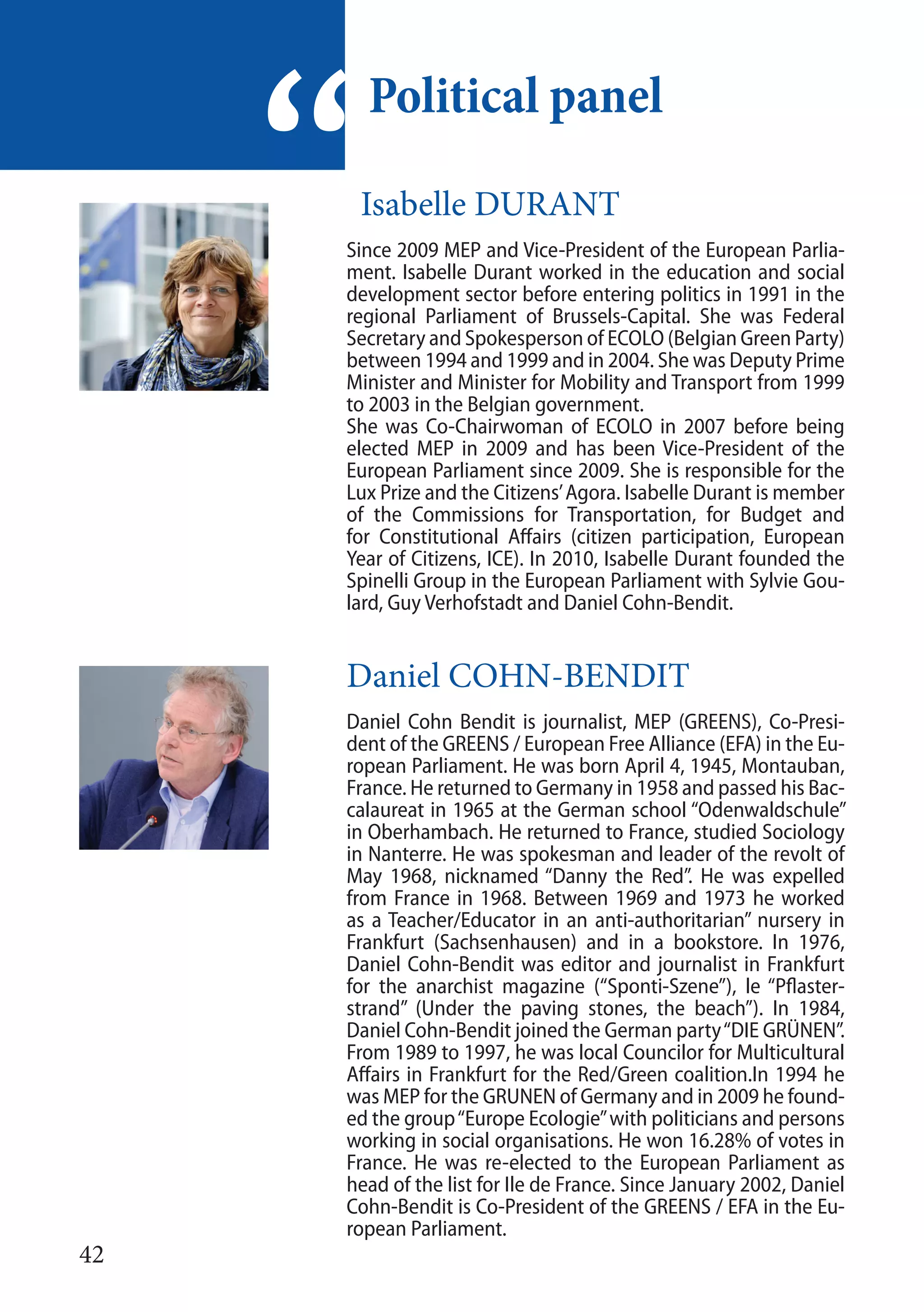 42
Isabelle DURANT
Since 2009 MEP and Vice-President of the European Parlia-
ment. Isabelle Durant worked in the education and social
development sector before entering politics in 1991 in the
regional Parliament of Brussels-Capital. She was Federal
Secretary and Spokesperson of ECOLO (Belgian Green Party)
between 1994 and 1999 and in 2004. She was Deputy Prime
Minister and Minister for Mobility and Transport from 1999
to 2003 in the Belgian government.
She was Co-Chairwoman of ECOLO in 2007 before being
elected MEP in 2009 and has been Vice-President of the
European Parliament since 2009. She is responsible for the
Lux Prize and the Citizens’Agora. Isabelle Durant is member
of the Commissions for Transportation, for Budget and
for Constitutional Affairs (citizen participation, European
Year of Citizens, ICE). In 2010, Isabelle Durant founded the
Spinelli Group in the European Parliament with Sylvie Gou-
lard, Guy Verhofstadt and Daniel Cohn-Bendit.
Daniel COHN-BENDIT
Daniel Cohn Bendit is journalist, MEP (GREENS), Co-Presi-
dent of the GREENS / European Free Alliance (EFA) in the Eu-
ropean Parliament. He was born April 4, 1945, Montauban,
France. He returned to Germany in 1958 and passed his Bac-
calaureat in 1965 at the German school “Odenwaldschule”
in Oberhambach. He returned to France, studied Sociology
in Nanterre. He was spokesman and leader of the revolt of
May 1968, nicknamed “Danny the Red”. He was expelled
from France in 1968. Between 1969 and 1973 he worked
as a Teacher/Educator in an anti-authoritarian” nursery in
Frankfurt (Sachsenhausen) and in a bookstore. In 1976,
Daniel Cohn-Bendit was editor and journalist in Frankfurt
for the anarchist magazine (“Sponti-Szene”), le “Pflaster-
strand” (Under the paving stones, the beach”). In 1984,
Daniel Cohn-Bendit joined the German party“DIE GRÜNEN”.
From 1989 to 1997, he was local Councilor for Multicultural
Affairs in Frankfurt for the Red/Green coalition.In 1994 he
was MEP for the GRUNEN of Germany and in 2009 he found-
ed the group“Europe Ecologie”with politicians and persons
working in social organisations. He won 16.28% of votes in
France. He was re-elected to the European Parliament as
head of the list for Ile de France. Since January 2002, Daniel
Cohn-Bendit is Co-President of the GREENS / EFA in the Eu-
ropean Parliament.
Political panel
“
 