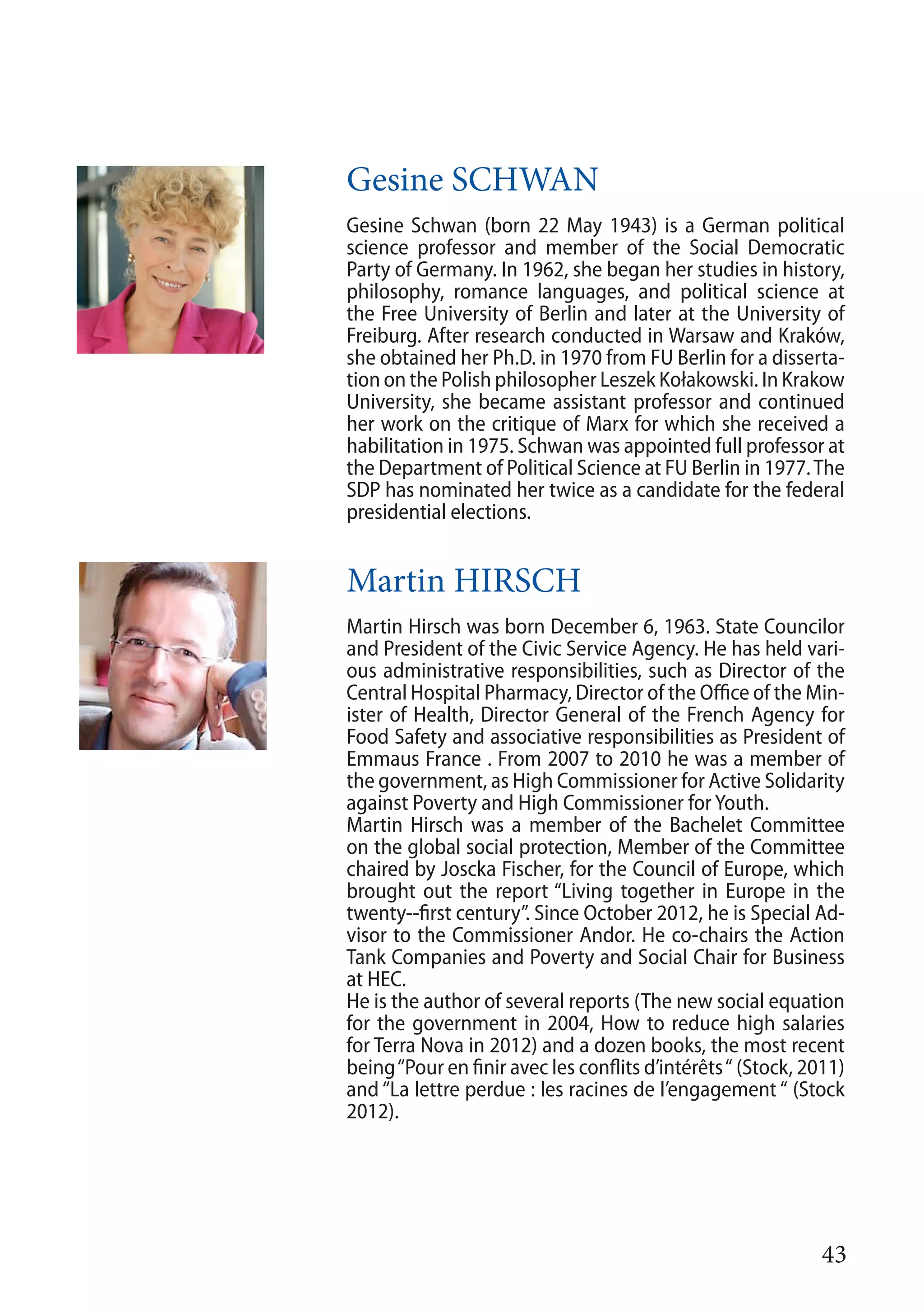 43
Gesine SCHWAN
Gesine Schwan (born 22 May 1943) is a German political
science professor and member of the Social Democratic
Party of Germany. In 1962, she began her studies in history,
philosophy, romance languages, and political science at
the Free University of Berlin and later at the University of
Freiburg. After research conducted in Warsaw and Kraków,
she obtained her Ph.D. in 1970 from FU Berlin for a disserta-
tion on the Polish philosopher Leszek Kołakowski. In Krakow
University, she became assistant professor and continued
her work on the critique of Marx for which she received a
habilitation in 1975. Schwan was appointed full professor at
the Department of Political Science at FU Berlin in 1977.The
SDP has nominated her twice as a candidate for the federal
presidential elections.
Martin HIRSCH
Martin Hirsch was born December 6, 1963. State Councilor
and President of the Civic Service Agency. He has held vari-
ous administrative responsibilities, such as Director of the
Central Hospital Pharmacy, Director of the Office of the Min-
ister of Health, Director General of the French Agency for
Food Safety and associative responsibilities as President of
Emmaus France . From 2007 to 2010 he was a member of
the government, as High Commissioner for Active Solidarity
against Poverty and High Commissioner for Youth.
Martin Hirsch was a member of the Bachelet Committee
on the global social protection, Member of the Committee
chaired by Joscka Fischer, for the Council of Europe, which
brought out the report “Living together in Europe in the
twenty--first century”. Since October 2012, he is Special Ad-
visor to the Commissioner Andor. He co-chairs the Action
Tank Companies and Poverty and Social Chair for Business
at HEC.
He is the author of several reports (The new social equation
for the government in 2004, How to reduce high salaries
for Terra Nova in 2012) and a dozen books, the most recent
being“Pour en finir avec les conflits d’intérêts“ (Stock, 2011)
and “La lettre perdue : les racines de l’engagement “ (Stock
2012).
 