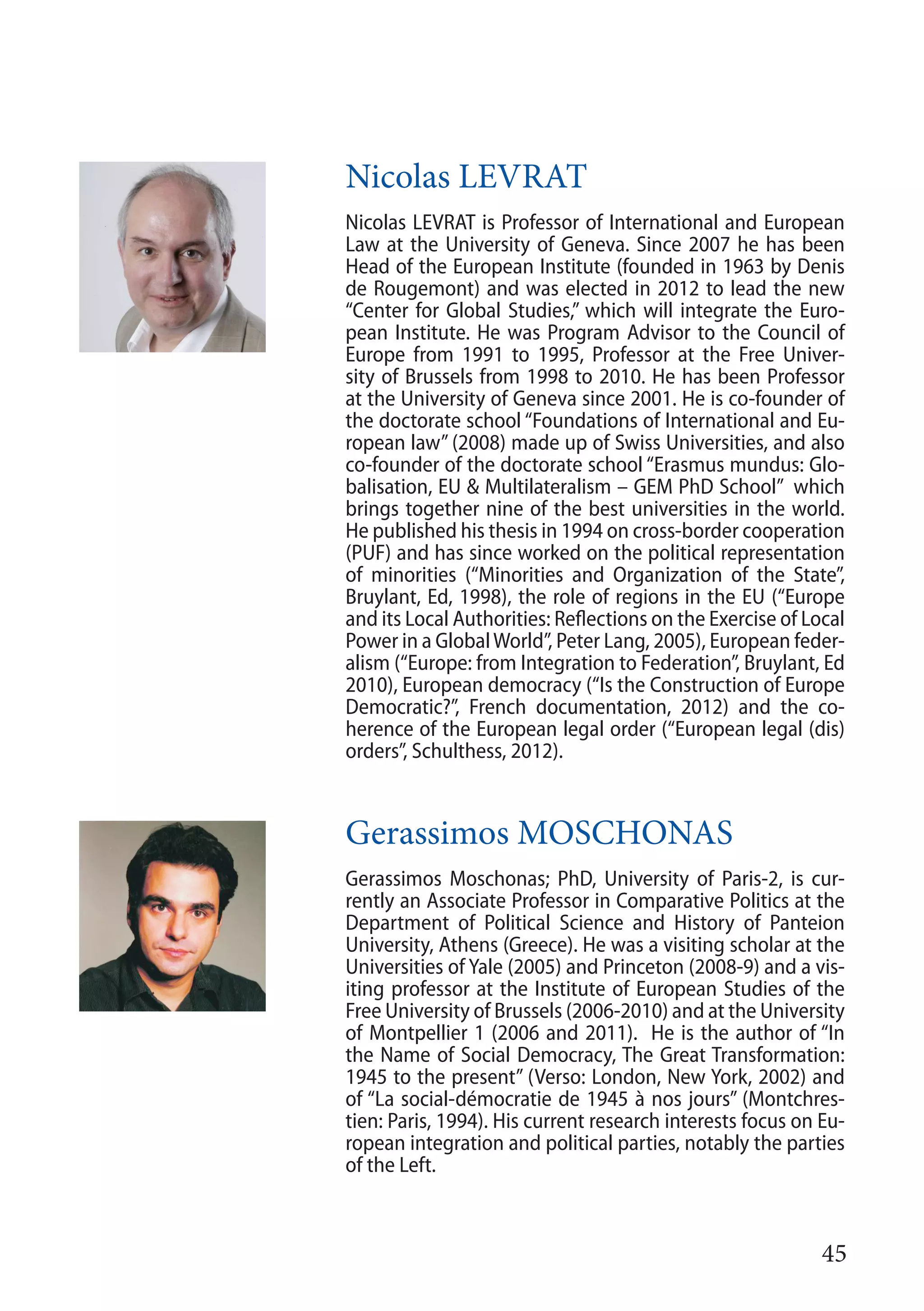 45
Nicolas LEVRAT
Nicolas LEVRAT is Professor of International and European
Law at the University of Geneva. Since 2007 he has been
Head of the European Institute (founded in 1963 by Denis
de Rougemont) and was elected in 2012 to lead the new
“Center for Global Studies,” which will integrate the Euro-
pean Institute. He was Program Advisor to the Council of
Europe from 1991 to 1995, Professor at the Free Univer-
sity of Brussels from 1998 to 2010. He has been Professor
at the University of Geneva since 2001. He is co-founder of
the doctorate school “Foundations of International and Eu-
ropean law” (2008) made up of Swiss Universities, and also
co-founder of the doctorate school “Erasmus mundus: Glo-
balisation, EU & Multilateralism – GEM PhD School” which
brings together nine of the best universities in the world.
He published his thesis in 1994 on cross-border cooperation
(PUF) and has since worked on the political representation
of minorities (“Minorities and Organization of the State”,
Bruylant, Ed, 1998), the role of regions in the EU (“Europe
and its Local Authorities: Reflections on the Exercise of Local
Power in a GlobalWorld”, Peter Lang, 2005), European feder-
alism (“Europe: from Integration to Federation”, Bruylant, Ed
2010), European democracy (“Is the Construction of Europe
Democratic?”, French documentation, 2012) and the co-
herence of the European legal order (“European legal (dis)
orders”, Schulthess, 2012).
Gerassimos MOSCHONAS
Gerassimos Moschonas; PhD, University of Paris-2, is cur-
rently an Associate Professor in Comparative Politics at the
Department of Political Science and History of Panteion
University, Athens (Greece). He was a visiting scholar at the
Universities of Yale (2005) and Princeton (2008-9) and a vis-
iting professor at the Institute of European Studies of the
Free University of Brussels (2006-2010) and at the University
of Montpellier 1 (2006 and 2011). He is the author of “In
the Name of Social Democracy, The Great Transformation:
1945 to the present” (Verso: London, New York, 2002) and
of “La social-démocratie de 1945 à nos jours” (Montchres-
tien: Paris, 1994). His current research interests focus on Eu-
ropean integration and political parties, notably the parties
of the Left.
 