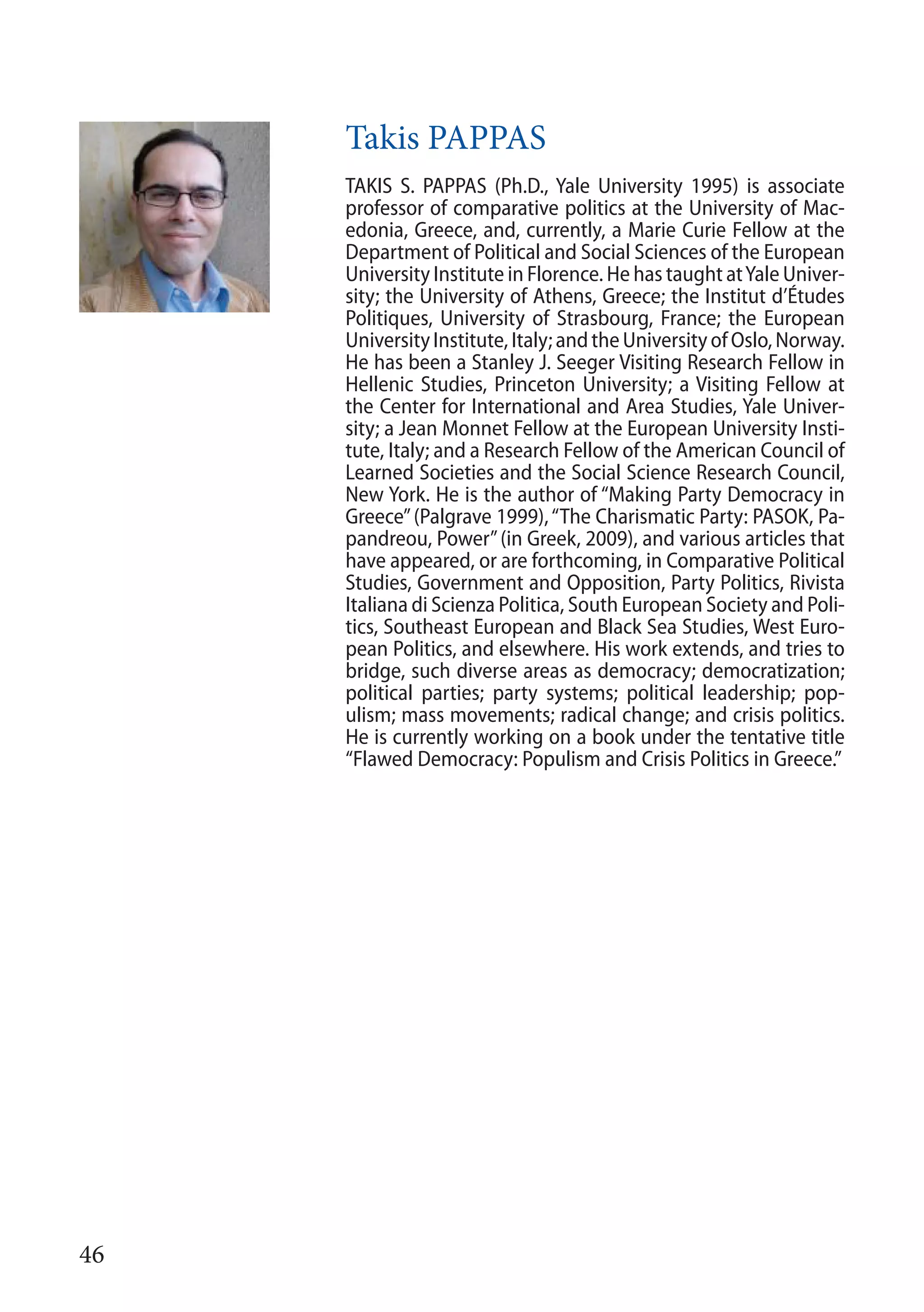 46
Takis PAPPAS
TAKIS S. PAPPAS (Ph.D., Yale University 1995) is associate
professor of comparative politics at the University of Mac-
edonia, Greece, and, currently, a Marie Curie Fellow at the
Department of Political and Social Sciences of the European
University Institute in Florence. He has taught atYale Univer-
sity; the University of Athens, Greece; the Institut d’Études
Politiques, University of Strasbourg, France; the European
UniversityInstitute,Italy;andtheUniversityofOslo,Norway.
He has been a Stanley J. Seeger Visiting Research Fellow in
Hellenic Studies, Princeton University; a Visiting Fellow at
the Center for International and Area Studies, Yale Univer-
sity; a Jean Monnet Fellow at the European University Insti-
tute, Italy; and a Research Fellow of the American Council of
Learned Societies and the Social Science Research Council,
New York. He is the author of “Making Party Democracy in
Greece”(Palgrave 1999),“The Charismatic Party: PASOK, Pa-
pandreou, Power”(in Greek, 2009), and various articles that
have appeared, or are forthcoming, in Comparative Political
Studies, Government and Opposition, Party Politics, Rivista
Italiana di Scienza Politica, South European Society and Poli-
tics, Southeast European and Black Sea Studies, West Euro-
pean Politics, and elsewhere. His work extends, and tries to
bridge, such diverse areas as democracy; democratization;
political parties; party systems; political leadership; pop-
ulism; mass movements; radical change; and crisis politics.
He is currently working on a book under the tentative title
“Flawed Democracy: Populism and Crisis Politics in Greece.”
 
