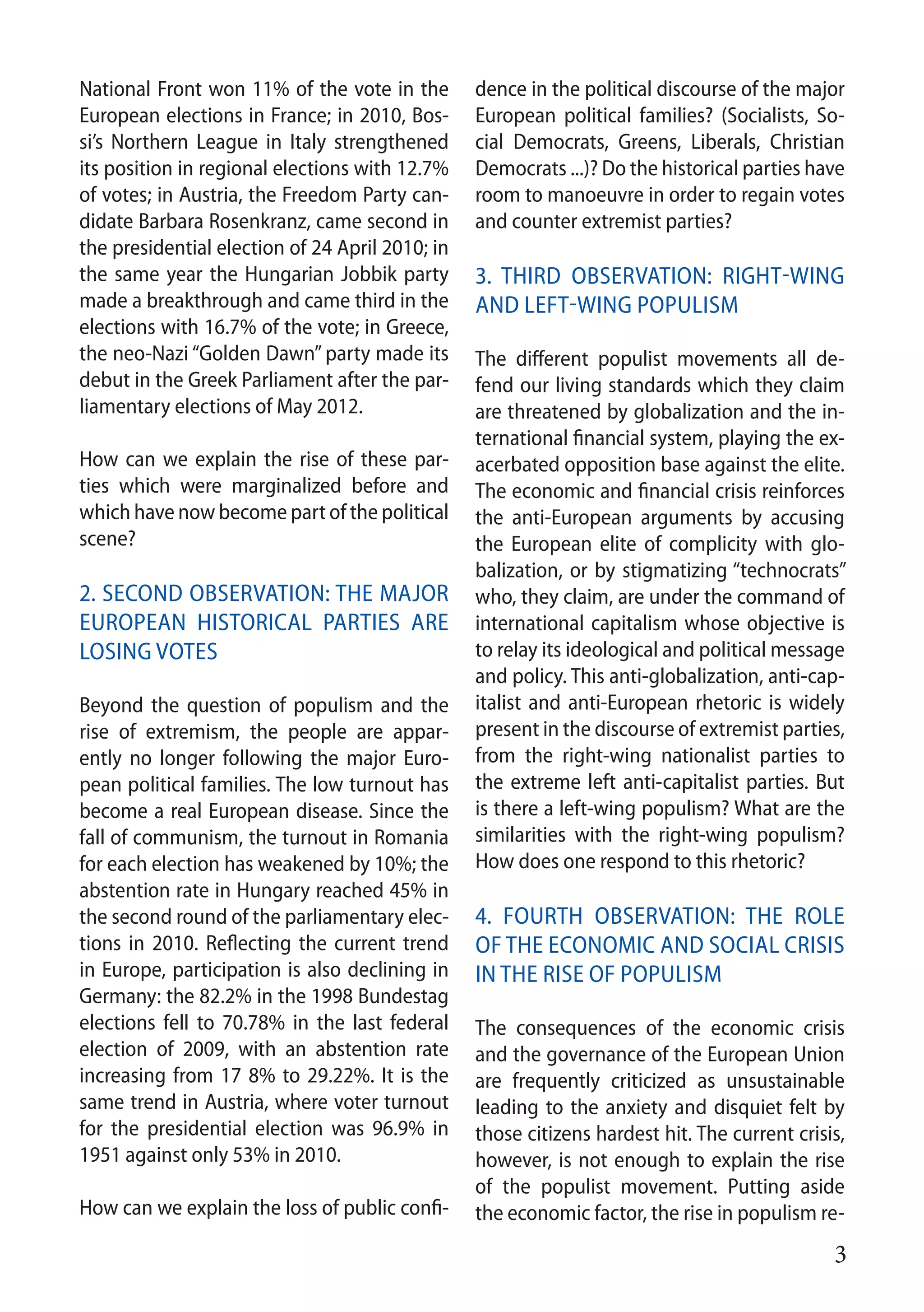 3
National Front won 11% of the vote in the
European elections in France; in 2010, Bos-
si’s Northern League in Italy strengthened
its position in regional elections with 12.7%
of votes; in Austria, the Freedom Party can-
didate Barbara Rosenkranz, came second in
the presidential election of 24 April 2010; in
the same year the Hungarian Jobbik party
made a breakthrough and came third in the
elections with 16.7% of the vote; in Greece,
the neo-Nazi “Golden Dawn” party made its
debut in the Greek Parliament after the par-
liamentary elections of May 2012.
How can we explain the rise of these par-
ties which were marginalized before and
which have now become part of the political
scene?
2. Second observation: the major
European historical parties are
losing votes
Beyond the question of populism and the
rise of extremism, the people are appar-
ently no longer following the major Euro-
pean political families. The low turnout has
become a real European disease. Since the
fall of communism, the turnout in Romania
for each election has weakened by 10%; the
abstention rate in Hungary reached 45% in
the second round of the parliamentary elec-
tions in 2010. Reflecting the current trend
in Europe, participation is also declining in
Germany: the 82.2% in the 1998 Bundestag
elections fell to 70.78% in the last federal
election of 2009, with an abstention rate
increasing from 17 8% to 29.22%. It is the
same trend in Austria, where voter turnout
for the presidential election was 96.9% in
1951 against only 53% in 2010.
How can we explain the loss of public confi-
dence in the political discourse of the major
European political families? (Socialists, So-
cial Democrats, Greens, Liberals, Christian
Democrats ...)? Do the historical parties have
room to manoeuvre in order to regain votes
and counter extremist parties?
3. Third observation: Right-wing
and left-wing populism
The different populist movements all de-
fend our living standards which they claim
are threatened by globalization and the in-
ternational financial system, playing the ex-
acerbated opposition base against the elite.
The economic and financial crisis reinforces
the anti-European arguments by accusing
the European elite of complicity with glo-
balization, or by stigmatizing “technocrats”
who, they claim, are under the command of
international capitalism whose objective is
to relay its ideological and political message
and policy. This anti-globalization, anti-cap-
italist and anti-European rhetoric is widely
present in the discourse of extremist parties,
from the right-wing nationalist parties to
the extreme left anti-capitalist parties. But
is there a left-wing populism? What are the
similarities with the right-wing populism?
How does one respond to this rhetoric?
4. Fourth observation: The role
of the economic and social crisis
in the rise of populism
The consequences of the economic crisis
and the governance of the European Union
are frequently criticized as unsustainable
leading to the anxiety and disquiet felt by
those citizens hardest hit. The current crisis,
however, is not enough to explain the rise
of the populist movement. Putting aside
the economic factor, the rise in populism re-
 