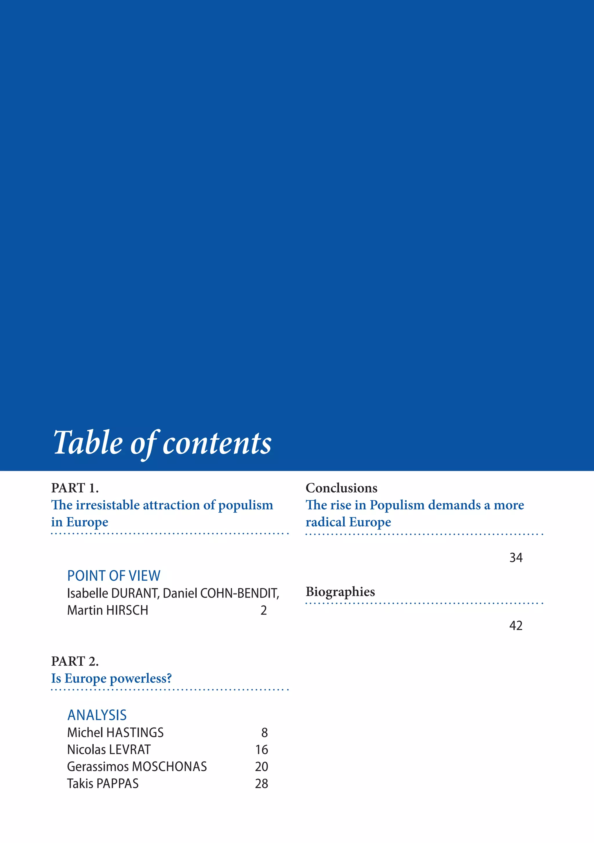 48
PART 1.
The irresistable attraction of populism
in Europe
Point of view
Isabelle DURANT, Daniel COHN-BENDIT,
Martin Hirsch			 2
PART 2.
Is Europe powerless?
Analysis
Michel Hastings		 8
Nicolas Levrat			16
Gerassimos Moschonas	20
Takis PappaS	 		28
Table of contents
Conclusions
The rise in Populism demands a more
radical Europe
				34
Biographies
		
				42
 