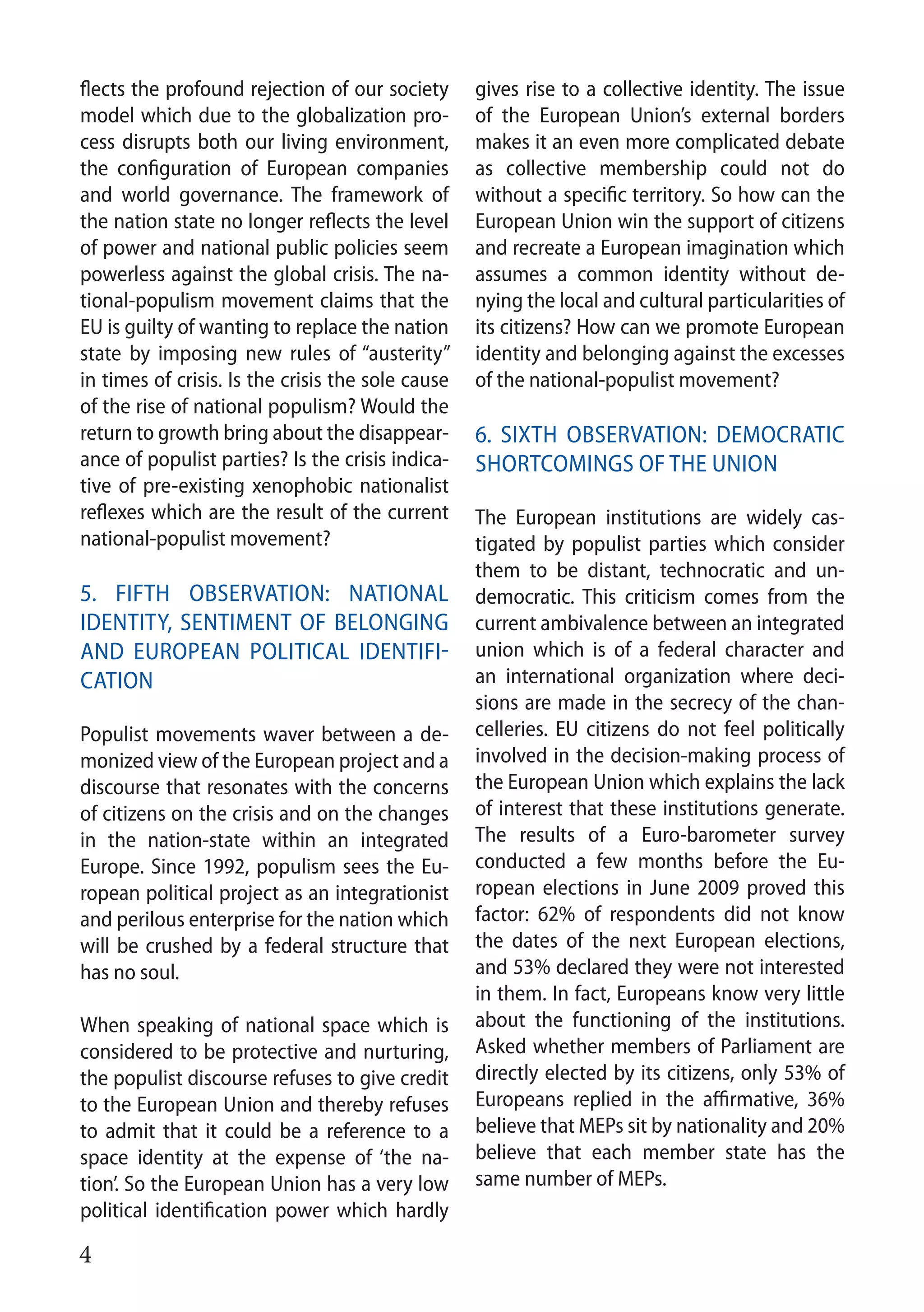 4
flects the profound rejection of our society
model which due to the globalization pro-
cess disrupts both our living environment,
the configuration of European companies
and world governance. The framework of
the nation state no longer reflects the level
of power and national public policies seem
powerless against the global crisis. The na-
tional-populism movement claims that the
EU is guilty of wanting to replace the nation
state by imposing new rules of “austerity”
in times of crisis. Is the crisis the sole cause
of the rise of national populism? Would the
return to growth bring about the disappear-
ance of populist parties? Is the crisis indica-
tive of pre-existing xenophobic nationalist
reflexes which are the result of the current
national-populist movement?
5. Fifth observation: National
identity, SENTIMENT OF belonging
and European political identifi-
cation
Populist movements waver between a de-
monized view of the European project and a
discourse that resonates with the concerns
of citizens on the crisis and on the changes
in the nation-state within an integrated
Europe. Since 1992, populism sees the Eu-
ropean political project as an integrationist
and perilous enterprise for the nation which
will be crushed by a federal structure that
has no soul.
When speaking of national space which is
considered to be protective and nurturing,
the populist discourse refuses to give credit
to the European Union and thereby refuses
to admit that it could be a reference to a
space identity at the expense of ‘the na-
tion’. So the European Union has a very low
political identification power which hardly
gives rise to a collective identity. The issue
of the European Union’s external borders
makes it an even more complicated debate
as collective membership could not do
without a specific territory. So how can the
European Union win the support of citizens
and recreate a European imagination which
assumes a common identity without de-
nying the local and cultural particularities of
its citizens? How can we promote European
identity and belonging against the excesses
of the national-populist movement?
	
6. Sixth observation: Democratic
shortcomings of the Union
The European institutions are widely cas-
tigated by populist parties which consider
them to be distant, technocratic and un-
democratic. This criticism comes from the
current ambivalence between an integrated
union which is of a federal character and
an international organization where deci-
sions are made in the secrecy of the chan-
celleries. EU citizens do not feel politically
involved in the decision-making process of
the European Union which explains the lack
of interest that these institutions generate.
The results of a Euro-barometer survey
conducted a few months before the Eu-
ropean elections in June 2009 proved this
factor: 62% of respondents did not know
the dates of the next European elections,
and 53% declared they were not interested
in them. In fact, Europeans know very little
about the functioning of the institutions.
Asked whether members of Parliament are
directly elected by its citizens, only 53% of
Europeans replied in the affirmative, 36%
believe that MEPs sit by nationality and 20%
believe that each member state has the
same number of MEPs.
 