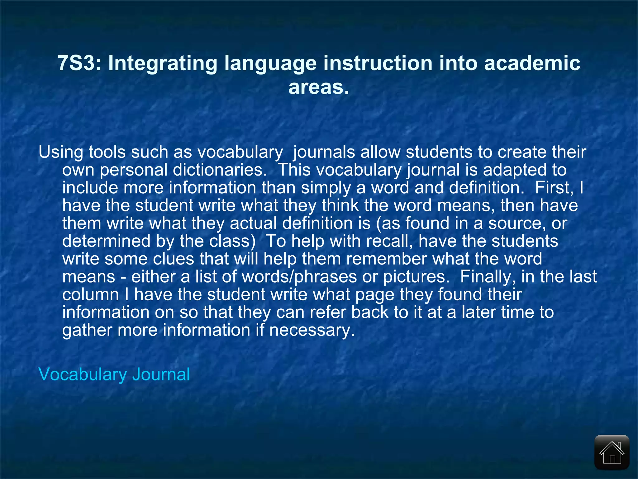 7S3: Integrating language instruction into academic areas. Using tools such as vocabulary  journals allow students to create their own personal dictionaries.  This vocabulary journal is adapted to include more information than simply a word and definition.  First, I have the student write what they think the word means, then have them write what they actual definition is (as found in a source, or determined by the class)  To help with recall, have the students write some clues that will help them remember what the word means - either a list of words/phrases or pictures.  Finally, in the last column I have the student write what page they found their information on so that they can refer back to it at a later time to gather more information if necessary.  Vocabulary Journal 