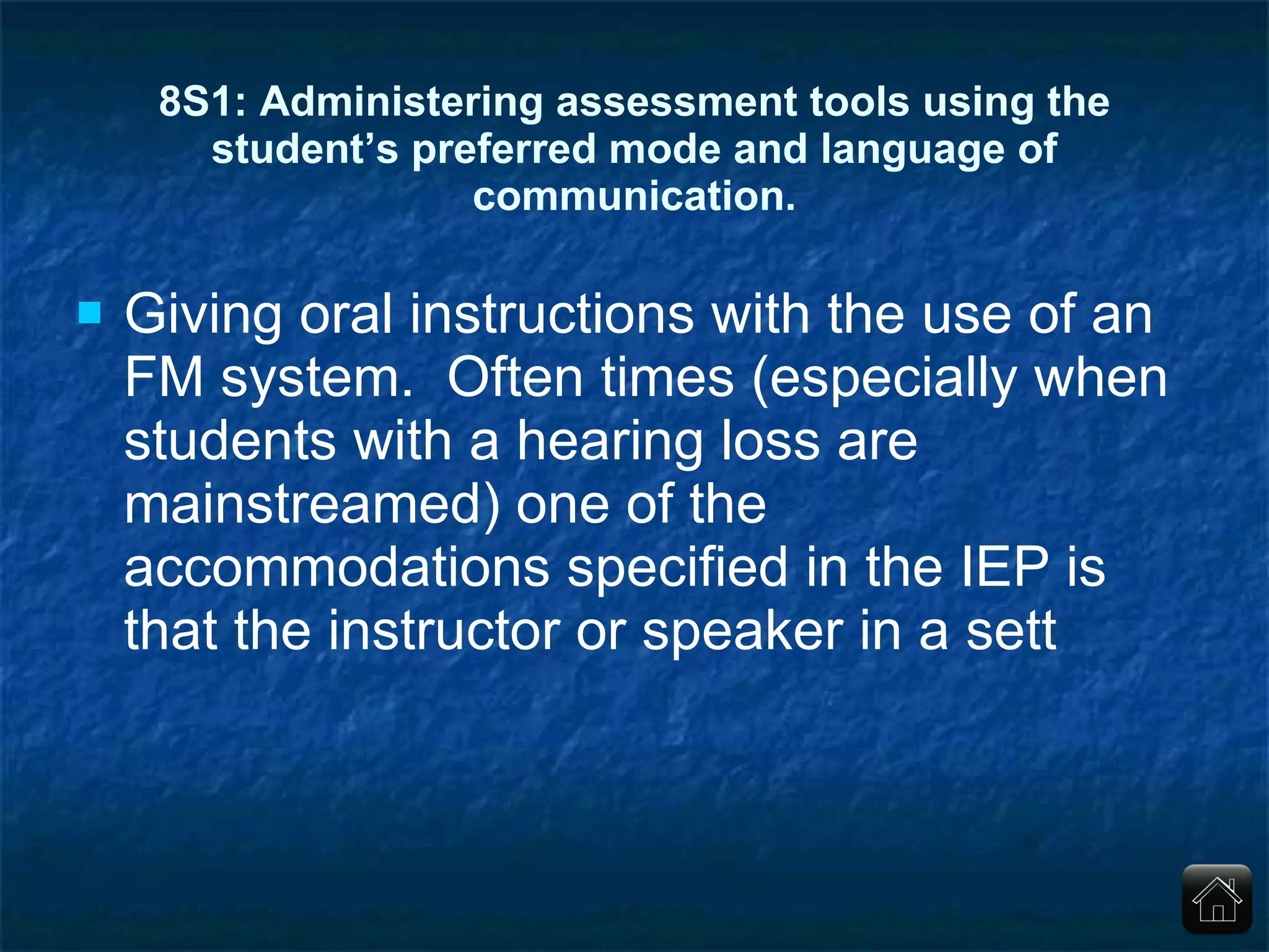 8S1: Administering assessment tools using the student’s preferred mode and language of communication. Giving oral instructions with the use of an FM system.  Often times (especially when students with a hearing loss are mainstreamed) one of the accommodations specified in the IEP is that the instructor or speaker in a sett 