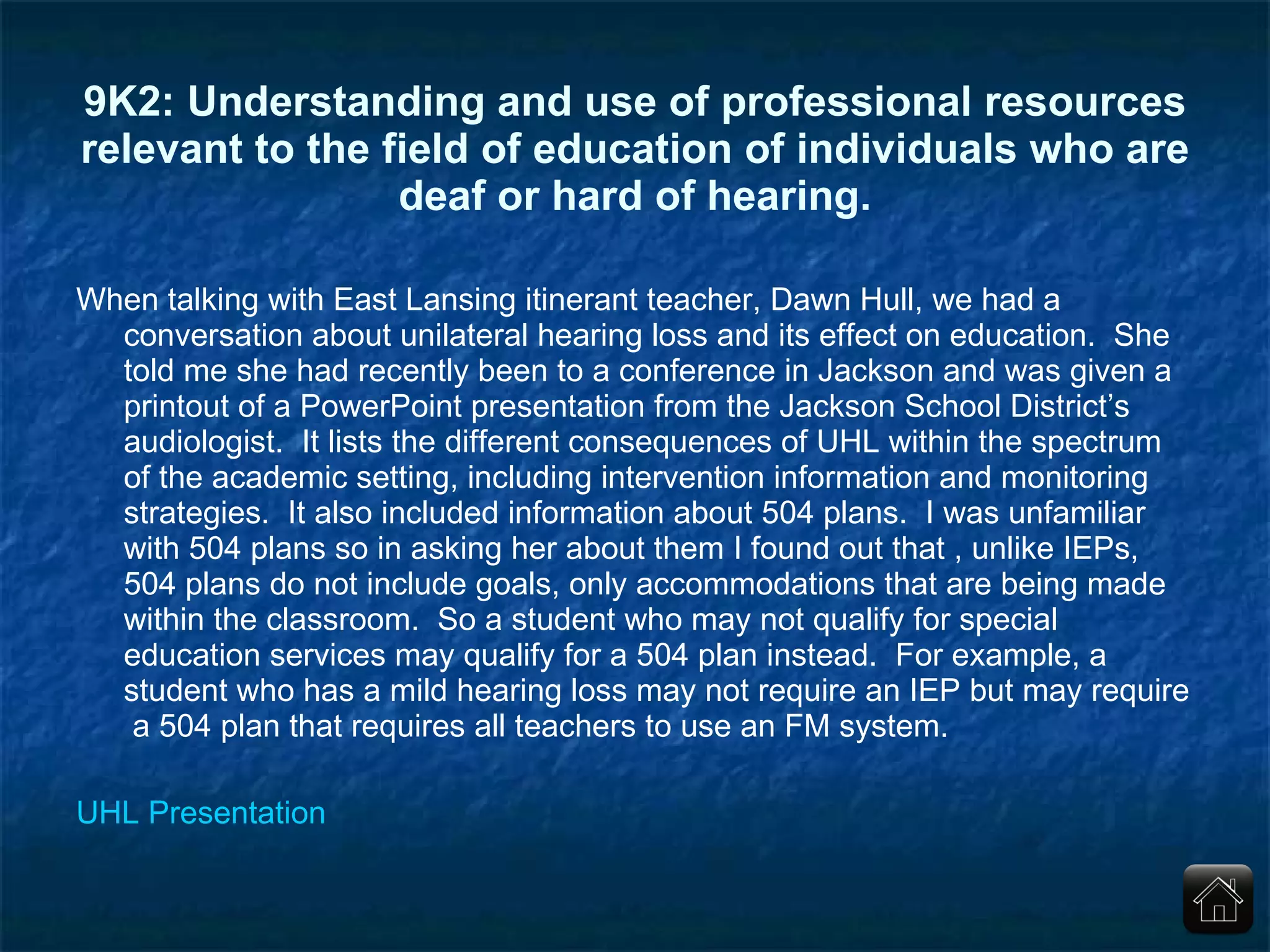 9K2: Understanding and use of professional resources relevant to the field of education of individuals who are deaf or hard of hearing. When talking with East Lansing itinerant teacher, Dawn Hull, we had a conversation about unilateral hearing loss and its effect on education.  She told me she had recently been to a conference in Jackson and was given a printout of a PowerPoint presentation from the Jackson School District’s audiologist.  It lists the different consequences of UHL within the spectrum of the academic setting, including intervention information and monitoring strategies.  It also included information about 504 plans.  I was unfamiliar with 504 plans so in asking her about them I found out that , unlike IEPs, 504 plans do not include goals, only accommodations that are being made within the classroom.  So a student who may not qualify for special education services may qualify for a 504 plan instead.  For example, a student who has a mild hearing loss may not require an IEP but may require  a 504 plan that requires all teachers to use an FM system. UHL Presentation 