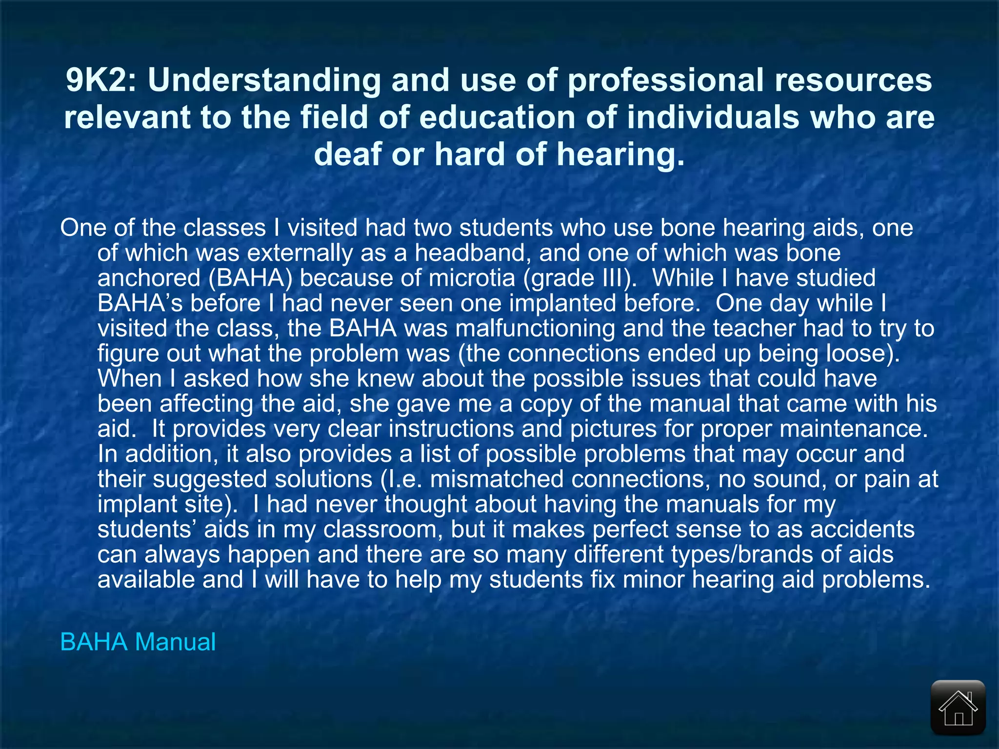9K2: Understanding and use of professional resources relevant to the field of education of individuals who are deaf or hard of hearing. One of the classes I visited had two students who use bone hearing aids, one of which was externally as a headband, and one of which was bone anchored (BAHA) because of microtia (grade III).  While I have studied BAHA’s before I had never seen one implanted before.  One day while I visited the class, the BAHA was malfunctioning and the teacher had to try to figure out what the problem was (the connections ended up being loose).  When I asked how she knew about the possible issues that could have been affecting the aid, she gave me a copy of the manual that came with his aid.  It provides very clear instructions and pictures for proper maintenance.  In addition, it also provides a list of possible problems that may occur and their suggested solutions (I.e. mismatched connections, no sound, or pain at implant site).  I had never thought about having the manuals for my students’ aids in my classroom, but it makes perfect sense to as accidents can always happen and there are so many different types/brands of aids available and I will have to help my students fix minor hearing aid problems. BAHA Manual 