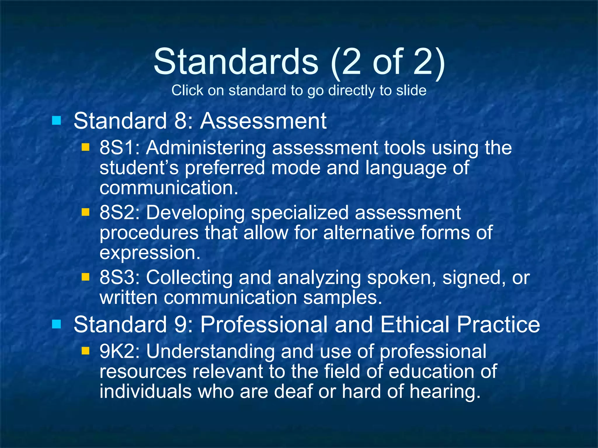 Standards (2 of 2) Click on standard to go directly to slide Standard 8: Assessment 8S1: Administering assessment tools using the student’s preferred mode and language of communication. 8S2: Developing specialized assessment procedures that allow for alternative forms of expression. 8S3: Collecting and analyzing spoken, signed, or written communication samples. Standard 9: Professional and Ethical Practice 9K2: Understanding and use of professional resources relevant to the field of education of individuals who are deaf or hard of hearing. 