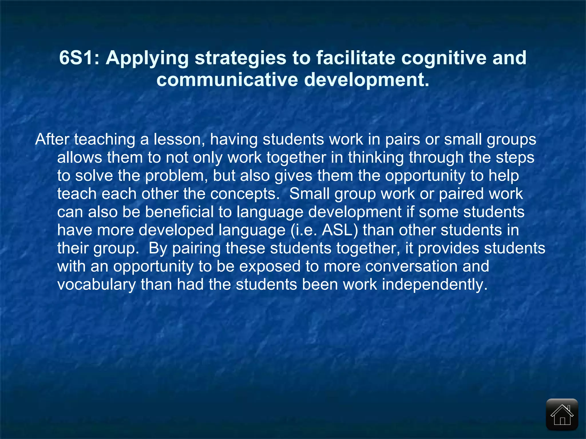 6S1: Applying strategies to facilitate cognitive and communicative development. After teaching a lesson, having students work in pairs or small groups allows them to not only work together in thinking through the steps to solve the problem, but also gives them the opportunity to help teach each other the concepts.  Small group work or paired work can also be beneficial to language development if some students have more developed language (i.e. ASL) than other students in their group.  By pairing these students together, it provides students with an opportunity to be exposed to more conversation and vocabulary than had the students been work independently. 