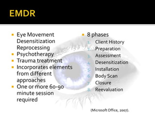    Eye Movement               8 phases
    Desensitization             1.   Client History
    Reprocessing                2.   Preparation
   Psychotherapy               3.   Assessment
   Trauma treatment            4.   Desensitization
   Incorporates elements       5.   Installation
    from different              6.   Body Scan
    approaches                  7.   Closure
   One or more 60-90           8.   Reevaluation
    minute session
    required
                                 (Microsoft Office, 2007).
 