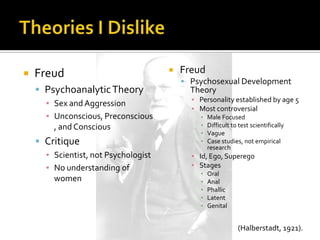    Freud                                Freud
                                           Psychosexual Development
     Psychoanalytic Theory                 Theory
                                            ▪ Personality established by age 5
      ▪ Sex and Aggression
                                            ▪ Most controversial
      ▪ Unconscious, Preconscious             ▪   Male Focused
        , and Conscious                       ▪   Difficult to test scientifically
                                              ▪   Vague
     Critique                                ▪   Case studies, not empirical
                                                  research
      ▪ Scientist, not Psychologist         ▪ Id, Ego, Superego
      ▪ No understanding of                 ▪ Stages
                                              ▪   Oral
        women                                 ▪   Anal
                                              ▪   Phallic
                                              ▪   Latent
                                              ▪   Genital


                                                              (Halberstadt, 1921).
 