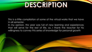 This is a little compilation of some of the virtual works that we have
in all semester.
In my opinion, this year was full of new learning and experiences
that will serve for the rest of life, so, I thank the teacher for his
willingness to convey this series of knowledge for personal growth
 