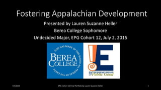 Fostering Appalachian Development
Presented by Lauren Suzanne Heller
Berea College Sophomore
Undecided Major, EPG Cohort 12, July 2, 2015
7/3/2015 EPG Cohort 12 Final Portfolio by Lauren Suzanne Heller 1
 