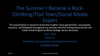 The Summer I Became a Rock-
Climbing/Trail Town/Social Media
Expert
This presentation is meant to reveal the insights I have gained from: coursework,
research, and fieldwork throughout my summer with the Entrepreneurship for the
Public Good Program at Berea College, Berea, Kentucky
July 1, 2015
Cohort 12
Sophomore, Nursing Major, from Maysville, Kentucky:
Elizabeth Heller
7/3/2015 Summer 2015 Elizabeth Heller
 