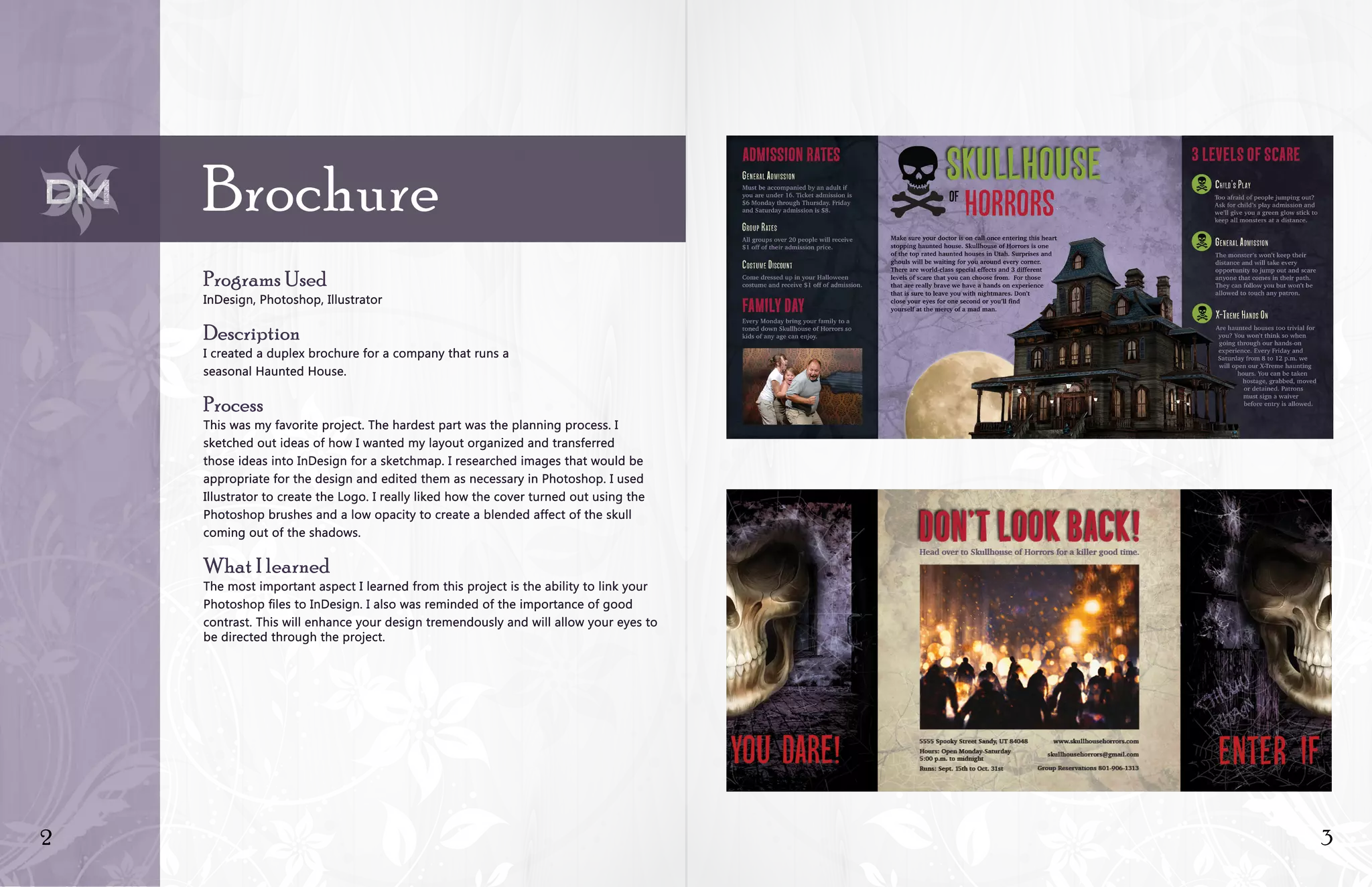 2 3
Brochure
Programs Used
InDesign, Photoshop, Illustrator
Description
I created a duplex brochure for a company that runs a
seasonal Haunted House.
Process
This was my favorite project. The hardest part was the planning process. I
sketched out ideas of how I wanted my layout organized and transferred
those ideas into InDesign for a sketchmap. I researched images that would be
appropriate for the design and edited them as necessary in Photoshop. I used
Illustrator to create the Logo. I really liked how the cover turned out using the
Photoshop brushes and a low opacity to create a blended affect of the skull
coming out of the shadows.
What I learned
The most important aspect I learned from this project is the ability to link your
Photoshop files to InDesign. I also was reminded of the importance of good
contrast. This will enhance your design tremendously and will allow your eyes to
be directed through the project.
 