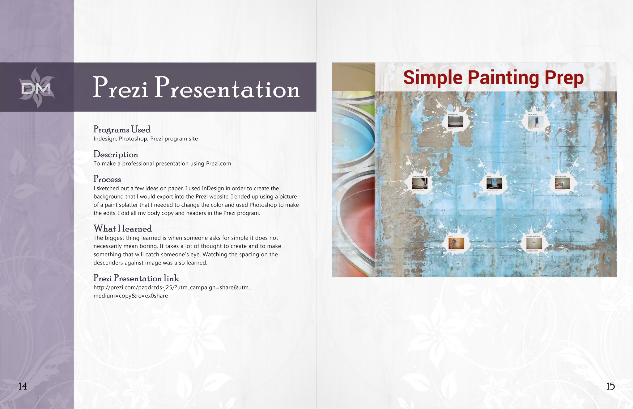 14 15
Prezi Presentation
Programs Used
Indesign, Photoshop, Prezi program site
Description
To make a professional presentation using Prezi.com
Process
I sketched out a few ideas on paper. I used InDesign in order to create the
background that I would export into the Prezi website. I ended up using a picture
of a paint splatter that I needed to change the color and used Photoshop to make
the edits. I did all my body copy and headers in the Prezi program.
What I learned
The biggest thing learned is when someone asks for simple it does not
necessarily mean boring. It takes a lot of thought to create and to make
something that will catch someone’s eye. Watching the spacing on the
descenders against image was also learned.
Prezi Presentation link
http://prezi.com/pzqdrzds-j25/?utm_campaign=share&utm_
medium=copy&rc=ex0share
 